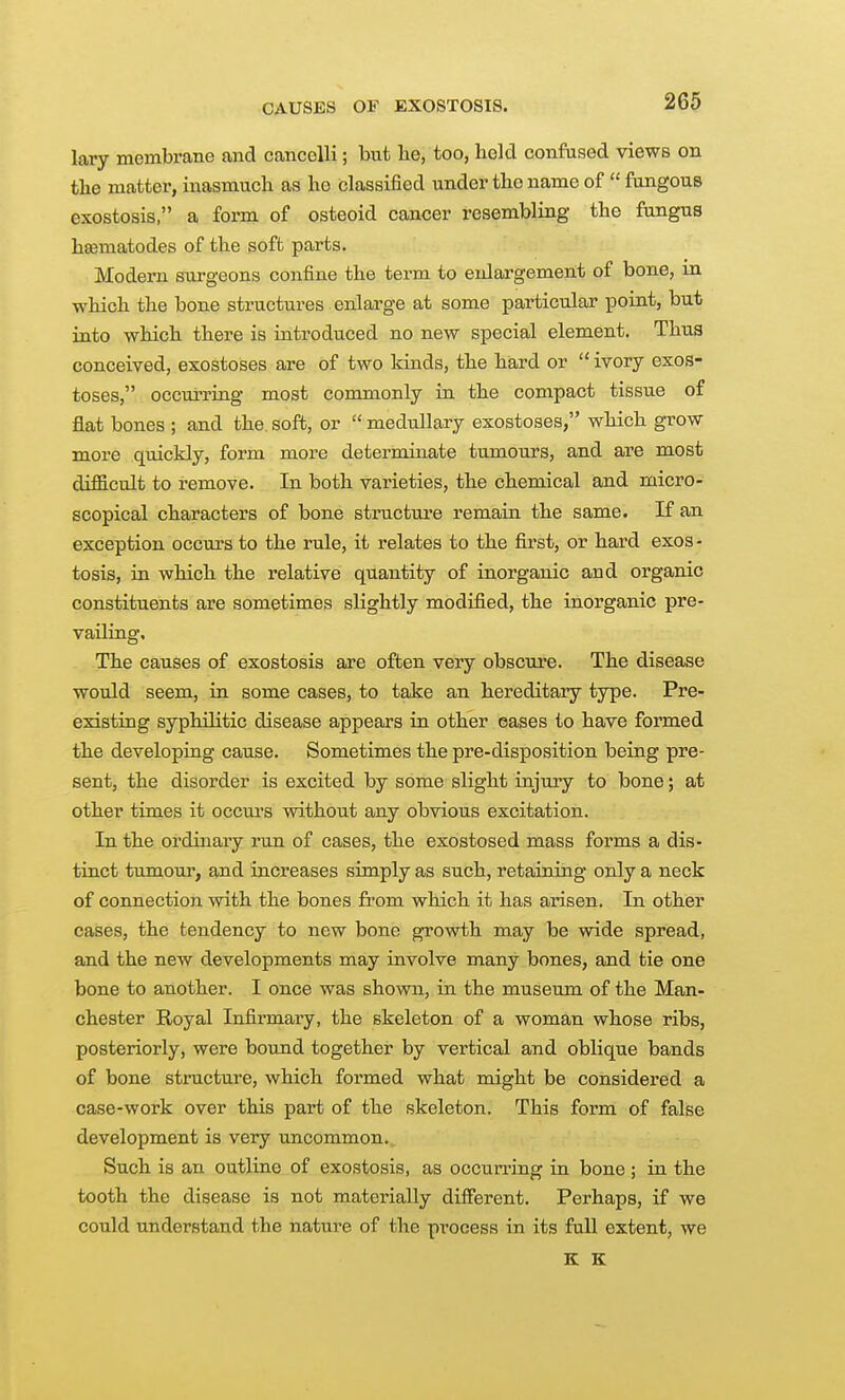 CAUSES OF EXOSTOSIS. lary membrane and cancelH; but he, too, held confased views on the matter, inasmuch as ho classified under the name of  fangous exostosis, a form of osteoid cancer resembling the fungus hsematodes of the soft parts. Modern surgeons confine the term to enlargement of bone, m which the bone structures enlarge at some particular point, but into which there is introduced no new special element. Thus conceived, exostoses are of two lands, the hard or  ivory exos- toses, occurring most commonly in the compact tissue of flat bones ; and the. soft, or  medullary exostoses, which grow more quickly, form more determinate tumours, and are most difficult to remove. In both varieties, the chemical and micro- scopical characters of bone structure remain the same. If an exception occurs to the rule, it relates to the first, or hard exos- tosis, in which the relative quantity of inorganic and organic constituents are sometimes slightly modified, the inorganic pre- vailing. The causes of exostosis are often very obscure. The disease would seem, in some cases, to take an hereditary type. Pre- existing syphilitic disease appears in other eases to have formed the developing cause. Sometimes the pre-disposition being pre- sent, the disorder is excited by some slight injury to bone; at other times it occm's without any obvious excitation. In the ordinary run of cases, the exostosed mass forms a dis- tinct tumour, and increases simply as such, retaining only a neck of connection with the bones from which it has arisen. In other cases, the tendency to new bone growth may be wide spread, and the new developments may involve many bones, and tie one bone to another. I once was shoNvn, in the museum of the Man- chester Royal Infirmary, the skeleton of a woman whose ribs, posteriorly, were bound together by vertical and oblique bands of bone structure, which formed what might be considered a case-work over this part of the skeleton. This form of false development is very uncommon. Such is an outline of exostosis, as occurring in bone ; in the tooth the disease is not materially different. Perhaps, if we could understand the nature of the process in its full extent, we K K