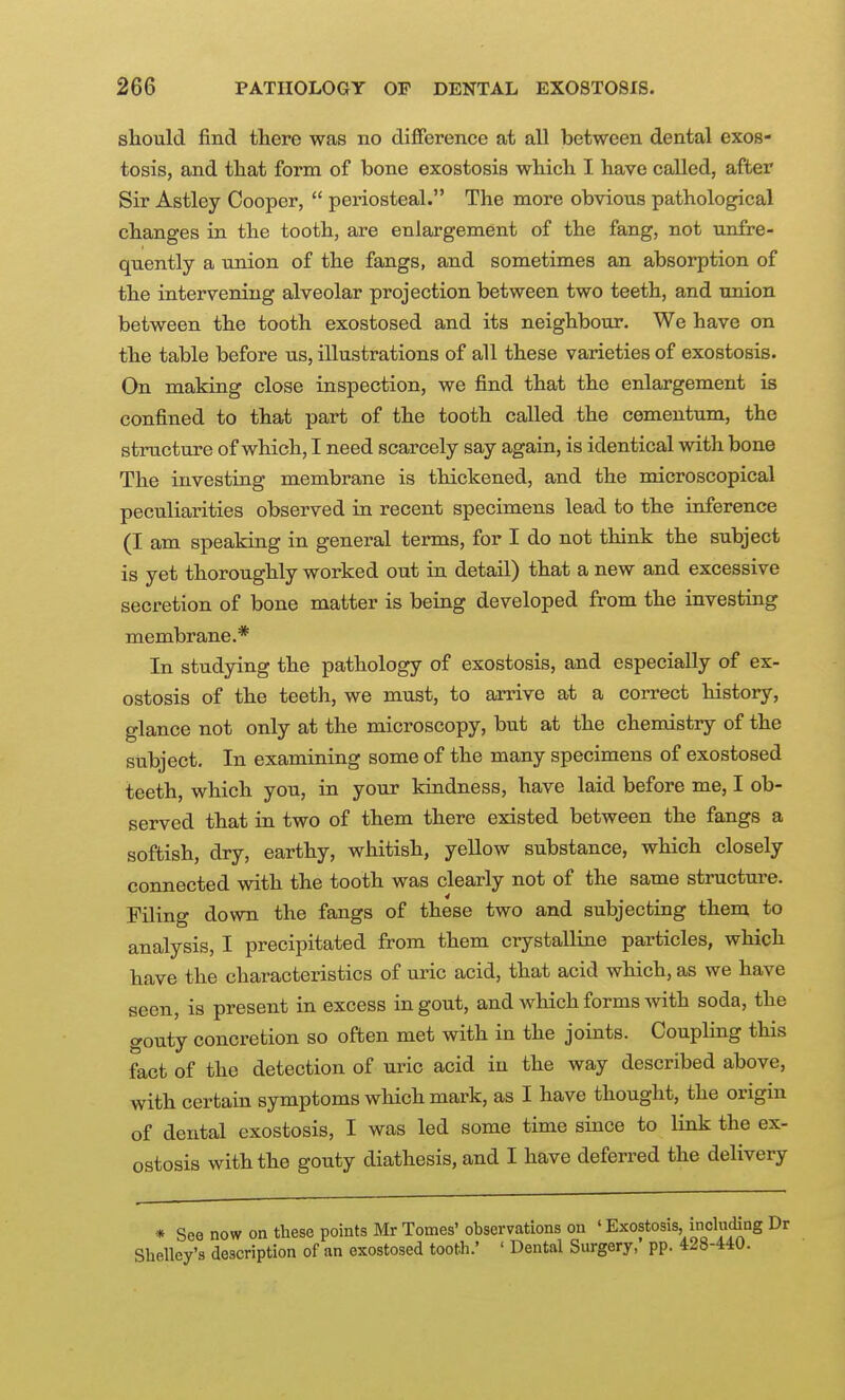 sliould find there was no difference at all between dental exos- tosis, and tliat form of bone exostosis whicb I have called, after Sir Astley Cooper, periosteal. The more obvious pathological changes in the tooth, are enlargement of the fang, not unfre- qnently a union of the fangs, and sometimes an absorption of the intervening alveolar projection between two teeth, and union between the tooth exostosed and its neighbour. We have on the table before us, illustrations of all these varieties of exostosis. On making close inspection, we find that the enlargement is confined to that part of the tooth called the cementum, the structure of which, I need scarcely say again, is identical with bone The investing membrane is thickened, and the microscopical peculiarities observed in recent specimens lead to the inference (I am speaking in general terms, for I do not think the subject is yet thoroughly worked out in detail) that a new and excessive secretion of bone matter is being developed from the investing membrane.* In studying the pathology of exostosis, and especially of ex- ostosis of the teeth, we must, to arrive at a correct history, glance not only at the microscopy, but at the chemistry of the subject. In examining some of the many specimens of exostosed teeth, which you, in your kindness, have laid before me, I ob- served that in two of them there existed between the fangs a softish, dry, earthy, whitish, yellow substance, which closely connected with the tooth was clearly not of the same structure. Filing down the fangs of these two and subjecting them to analysis, I precipitated from them crystalline particles, which have the characteristics of uric acid, that acid which, as we have seen, is present in excess in gout, and which forms with soda, the gouty concretion so often met with in the joints. Coupling this fact of the detection of uric acid in the way described above, with certain symptoms which mark, as I have thought, the origin of dental exostosis, I was led some time since to link the ex- ostosis with the gouty diathesis, and I have deferred the delivery * See now on these points Mr Tomes' observations on ' Exostosis, nicluding Shelley's description of an exostosed tooth.' ' Dental Surgery, pp. 428-440.