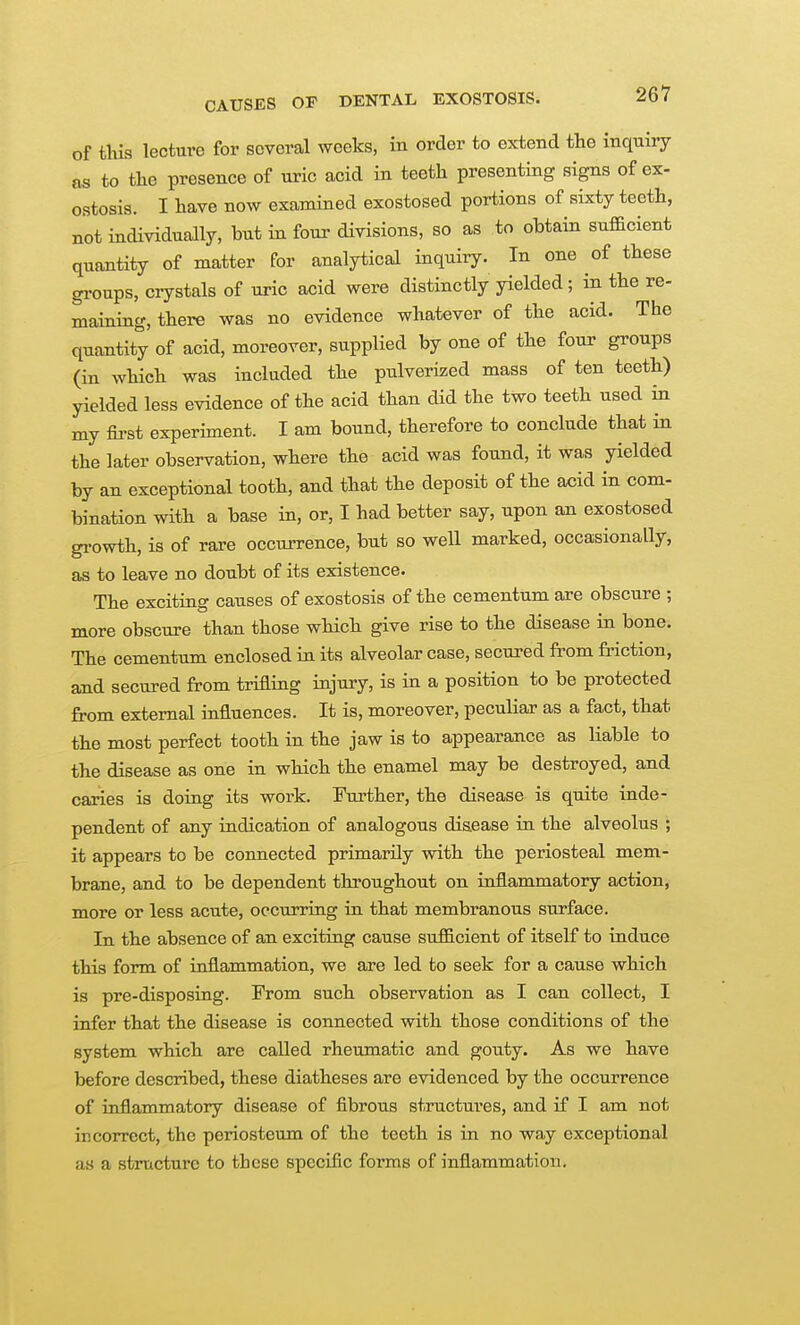 of this lecture for several weeks, in order to extend the inquiry as to the presence of uric acid in teeth presenting signs of ex- ostosis. I have now examined exostosed portions of sixty teeth, not individually, but in four divisions, so as to obtain sufBcient quantity of matter for analytical inquiry. In one of these groups, crystals of uric acid were distinctly yielded; in the re- maining, there was no evidence whatever of the acid. The quantity of acid, moreover, supplied by one of the four groups (in which was included the pulverized mass of ten teeth) yielded less evidence of the acid than did the two teeth used in my first experiment. I am bound, therefore to conclude that in the later observation, where the acid was found, it was yielded by an exceptional tooth, and that the deposit of the acid in com- bination with a base in, or, I had better say, upon an exostosed gi-owth, is of rare occurrence, but so well marked, occasionally, as to leave no doubt of its existence. The exciting causes of exostosis of the cementum are obscure ; more obscure than those which give rise to the disease in bone. The cementum enclosed in its alveolar case, secured from friction, and secured from trifling injury, is in a position to be protected from external influences. It is, moreover, peculiar as a fact, that the most perfect tooth in the jaw is to appearance as liable to the disease as one in which the enamel may be destroyed, and caries is doiug its work. Further, the disease is quite inde- pendent of any indication of analogous disease in the alveolus ; it appears to be connected primarily with the periosteal mem- brane, and to be dependent throughout on inflammatory action, more or less acute, occurring in that membranous surface. In the absence of an exciting cause sufficient of itself to induce this form of inflammation, we are led to seek for a cause which is pre-disposing. From such observation as I can collect, I infer that the disease is connected with those conditions of the system which are called rheumatic and gouty. As we have before described, these diatheses are evidenced by the occurrence of inflammatory disease of fibrous structures, and if I am not incorrect, the periosteum of the teeth is in no way exceptional as a structure to these specific forms of inflammation.