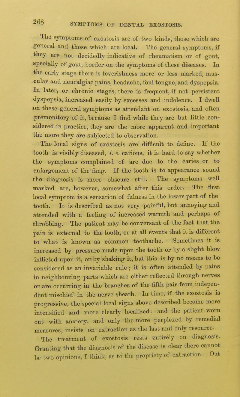 The symptoms of exostosis are of two kinds, those which are general and those which are local. The general symptoms, if they are not decidedly indicative of rheumatism or of gout, specially of gout, border on the symptoms of these diseases. In the early stage there is feverishness more or less marked, mus- cular and neuralgiac pains, headache, foul tongue, and dyspepsia. In later, or chronic stages, there is frequent, if not persistent dyspepsia, increased easily by excesses and indolence. I dwell on these general symptoms as attendant on exostosis, and often premonitory of it, because I find while they are but little con- sidered in practice, they are the more apparent and important the more they are subjected to observation. The local signs of exostosis are difGicult to define. If the tooth is visibly diseased, i. e. carious, it is hard to say whether the symptoms complained of are due to the caries or to enlargement of the fang. If the tooth is to appearance sound the diagnosis is more obscure still. The symptoms well marked are, however, somewhat after this order. The first local symptom is a sensation of fulness in the lower part of the tooth. It is described as not very painfal, but annoying and attended with a feeling of increased warmth and perhaps of throbbing. The patient may be conversant of the fact that the pain is external to the tooth, or at all events that it is different to what is known as common toothache. Sometimes it is increased by pressure made upon the tooth or by a slight blow inflicted upon it, or by shaking it, but this is by no means to be considered as an invariable rule ; it is often attended by pams in neighbouring parts which are either reflected through nerves or are occurring in the branches of the fifth pair from indepen- dent mischief in the nerve sheath. In time, if the exostosis is progressive, the special local signs above described become more intensified and more clearly localized; and the patient worn out with anxiety, and only the more perplexed by remedial measures, insists on extraction as the last and only resource. The treatment of exostosis rests entii^ely on diagnosis. Granting that the diagnosis of the disease ia clear there cannot he two opinions, I think, as to the propriety of extraction. Out