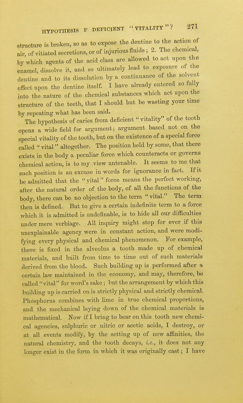Structure is broken, so as to expose the dentine to the action of air of vitiated secretions, or of injurious fluids; 2. The chemical, by which agents of the acid class are allovNred to act upon the enamel, dissolve it, and so ultimately lead to exposure of the dentine and to its dissolution by a continuance of the solvent effect upon the dentine itself. I have already entered so fully into the nature of the chemical substances which act upon the structure of the teeth, that I should but be wasting your time by repeating what has been said. The hypothesis of caries from deficient vitality of the tooth opens a wide field for argument; argument based not on the special vitality of the tooth, but on the existence of a special force called  vital altogether. The position held by some, that there exists in the body a peculiar force which counteracts or governs chemical action, is to my view untenable. It seems to me that such position is an excuse in words for ignorance in fact. If it be admitted that the vital force means the perfect working, after the natural order of the body, of all the functions of the body, there can be no objection to the term  vital. The term then is defined. But to give a certain indefinite term to a force which it is admitted is undefinable, is to hide all our difficulties under mere verbiage. All inquiry might stop for ever if this imexplainable agency were in constant action, and were modi- fying every physical and chemical phenomenon. For example, there is fixed in the alveolus a tooth made up of chemical materials, and built from time to time out of such materials derived from the blood. Such building up is performed after a certain law maintained in the economy, and may, therefore, be called vital for word's sake; but the arrangement by which this building up is carried on is strictly physical and strictly chemical. Phosphorus combines with lime in true chemical proportions, and the mechanical laying down of the chemical materials is mathematical. Now if I bring to bear on this tooth new chemi- cal agencies, sulphuric or nitric or acetic acids, I destroy, or at all events modify, by the setting up of new affinities, the natural chemistry, and the tooth decays, i.e., it does not any longer exist in the form in which it was originally cast; I have