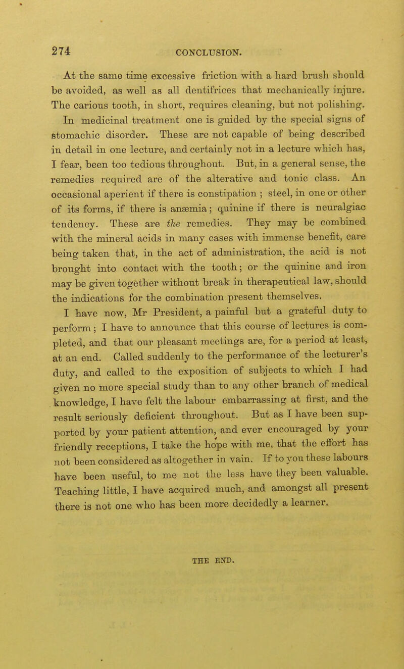 At the same time excessive friction witli a hard brush should be avoided, as well as all dentifrices that mechanically injure. The carious tooth, in short, requires cleaning, but not polishing. In medicinal treatment one is guided by the special signs of stomachic disorder. These are not capable of being described in detail in one lecture, and certainly not in a lecture which has, I fear, been too tedious throughout. But, in a general sense, the remedies required are of the alterative and tonic class. An occasional aperient if there is constipation ; steel, in one or other of its forms, if there is anaemia; quinine if there is neuralgiac tendency. These are the remedies. They may be combined with the mineral acids in many cases with immense benefit, care being taken that, in the act of administration, the acid is not brought into contact with the tooth; or the quinine and iron may be given together without break in therapeutical law, should the indications for the combination present themselves. I have now, Mr President, a painful but a grateful duty to perform; I have to announce that this course of lectures is com- pleted, and that our pleasant meetings are, for a period at least, at an end. Called suddenly to the performance of the lecturer's duty, and called to the exposition of subjects to which I had given no more special study than to any other branch of medical knowledge, I have felt the labour embarrassing at first, and the result seriously deficient thi-oughout. But as I have been sup- ported by your patient attention, and ever encouraged by your friendly receptions, I take the hope with me, that the eflfoi-t has not been considered as altogether in vain. If to you these labours have been useful, to me not the less have they been valuable. Teaching little, I have acquired much, and amongst all present there is not one who has been more decidedly a learner. THE END.