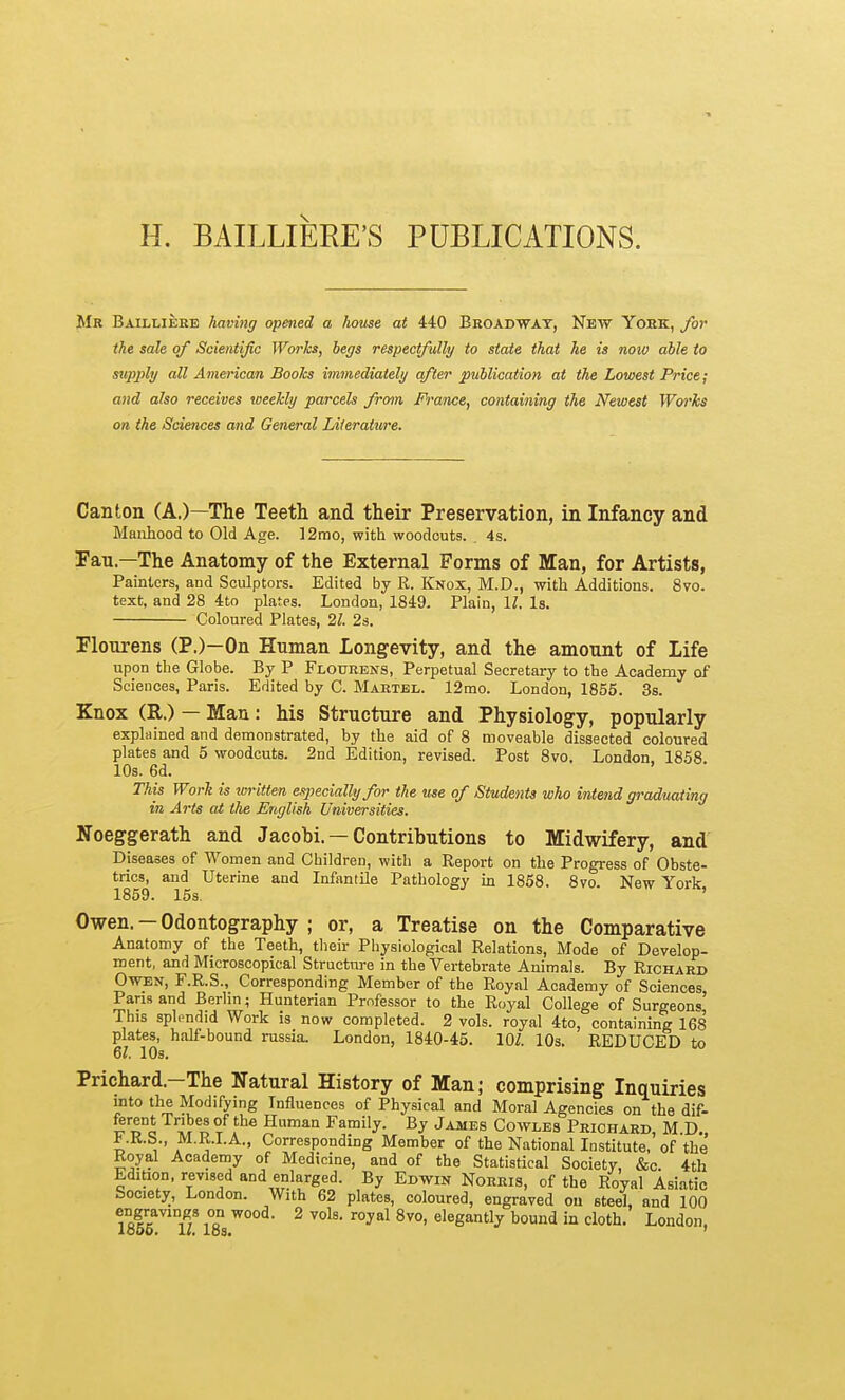 H. BAILLIERE'S PUBLICATIONS. Mr Baillierb having opened a house at 440 Broadway, New York, for the sale of Scientific Works, begs respectfully to state that he is now able to supply all American Books immediately after publication at the Lowest Price; and also receives weekly parcels from France, containing the Newest Woi'ks on the Sciences and General Literature. Canton (A.)—The Teeth and their Preservation, in Infancy and Manhood to Old Age. ]2rao, with woodcuts. 4s. IFan—The Anatomy of the External Forms of Man, for Artists, Painters, and Sculptors. Edited by R. Knox, M.D., with Additions. 8vo. text, and 28 4to plates. London, 1849. Plain, l^. Is. Coloured Plates, 21. 2s. Flourens (P.)—On Human Longevity, and the amount of Life upon the Globe. By P Flotjrens, Perpetual Secretary to the Academy of Sciences, Paris. Edited by C. Martbl. 12mo. London, 1855. 3s. Knox (R.) — Man: his Structure and Physiology, popularly explained and demonstrated, by the aid of 8 moveable dissected coloured plates and 5 woodcuts. 2nd Edition, revised. Post 8vo. London, 1858 10s. 6d. This Work is written eqjecially for the use of Students who intend graduating in Arts at the English Universities. Noeggerath and Jacobi. —Contributions to Midwifery, and Diseases of Women and Children, with a Report on tlie Progress of Obste- trics, and Uterine and Infantile Pathology in 1858. 8vo. New York 1859. 15s. ' Owen. - Odontography ; or, a Treatise on the Comparative Anatomy of the Teeth, their Physiological Relations, Mode of Develop- ment, and Microscopical Structra-e in the Vertebrate Animals. By Richard Owen, F.R.S., Corresponding Member of the Royal Academy of Sciences Paris and Berlin; Hunterian Professor to the Royal College of Surgeons' This splendid Work is now completed. 2 vols, royal 4to, containing 168 plates, half-bound russia. London, 1840-45. 101. IQs. REDUCED to 6Z. 10s. Prichard.—The Natural History of Man; comprising Inquiries into the Modifying Influences of Physical and Moral Agencies on the dif- S'l^o T^'^® Family. By James Cowles Prichard, M.D„ ^.K.b., M.R.I.A., Corresponding Member of the National Institute, of the Royal Academy of Medicine, and of the Statistical Society, &c. 4th Edition, revised and enlarged. By Edwin Norris, of the Royal Asiatic Society, London. With 62 plates, coloured, engraved ou steel and 100 engravings on wood. 2 vols, royal 8vo, elegantly bound in cloth. London, looo. 1/. los. '