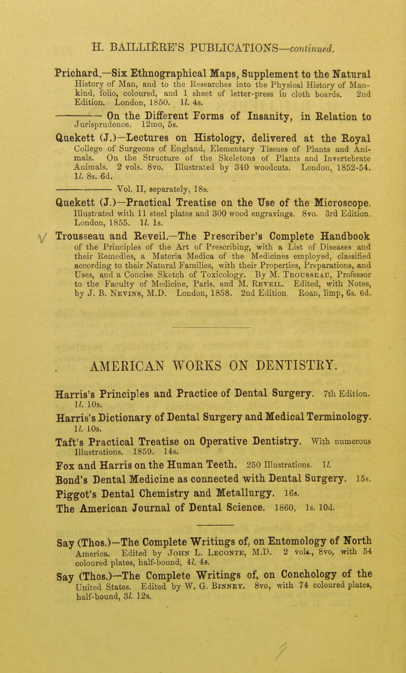 H. BAILLlilRE'S FJJBIAGATlOm—continued. Prichard.—Six Ethnographical Maps, Supplement to the Natural History of Man, aud to the Kesearches into the Pliysical History of Man- kind, folio, coloured, and 1 sheet of letter-press in cloth boards. 2nd Edition. London, 1850. U. 43. -— On the Different Forms of Insanity, in Relation to Jurisprudence. 12mo, 5s. Quekett (J.)—Lectures on Histology, delivered at the Royal College of Surgeons of England, Elementary Tissues of Plants and Ani- mals. On the Structure of the Skeletons of Plants and Invertebrate Animals. 2 vols. 8vo. Illustrated by 340 woodcuts. London, 1852-54. 11. 8s. 6d. Vol. II, separately, 18s. Cluekett (J.)—Practical Treatise on the Use of the Microscope. Illustrated with 11 steel plates and 300 wood engravings. 8vo. 3rd Edition. London, 1855. 1/. Is. Trousseau and Reveil.—The Prescriber's Complete Handbook of the Principles of the Art of Prescribing, with a List of Diseases and their Kemedies, a Materia Medica of the Medicines employed, classified according to their Natural Families, with their Properties, Preparations, and Uses, and a Concise Sketch of Toxicology. By M. Trousseau, Professor to the Faculty of Medicine, Paris, and M. Reveil. Edited, with Notes, by J. B. Nevins, M.D. London, 1858. 2nd Edition. Roan, limp, 6s. 6d. AMERICAN WORKS ON DENTISTRY. Harris's Principles and Practice of Dental Surgery. 7th Edition. U. lOs. Harris's Dictionary of Dental Surgery and Medical Terminology. U lOs. Taft's Practical Treatise on Operative Dentistry. With numerous Illustrations. 1859. 14s. Fox and Harris on the Human Teeth. 250 Illustrations, ii. Bond's Dental Medicine as connected with Dental Surgery. I5s. Piggot's Dental Chemistry and Metallurgy. I6s. The American Journal of Dental Science, i860, is. lOd. Say (Thos.)-The Complete Writings of, on Entomology of North America. Edited by John L. Leoonte, M.D. 2 vols., 8vo, with 54 coloured plates, half-bound, il. 48. Say (Thos.)—The Complete Writings of, on Conchology of the United States. Edited by W. G. Binnby. 8vo, with 74 coloured plates, half-bound, 3/. 12s.