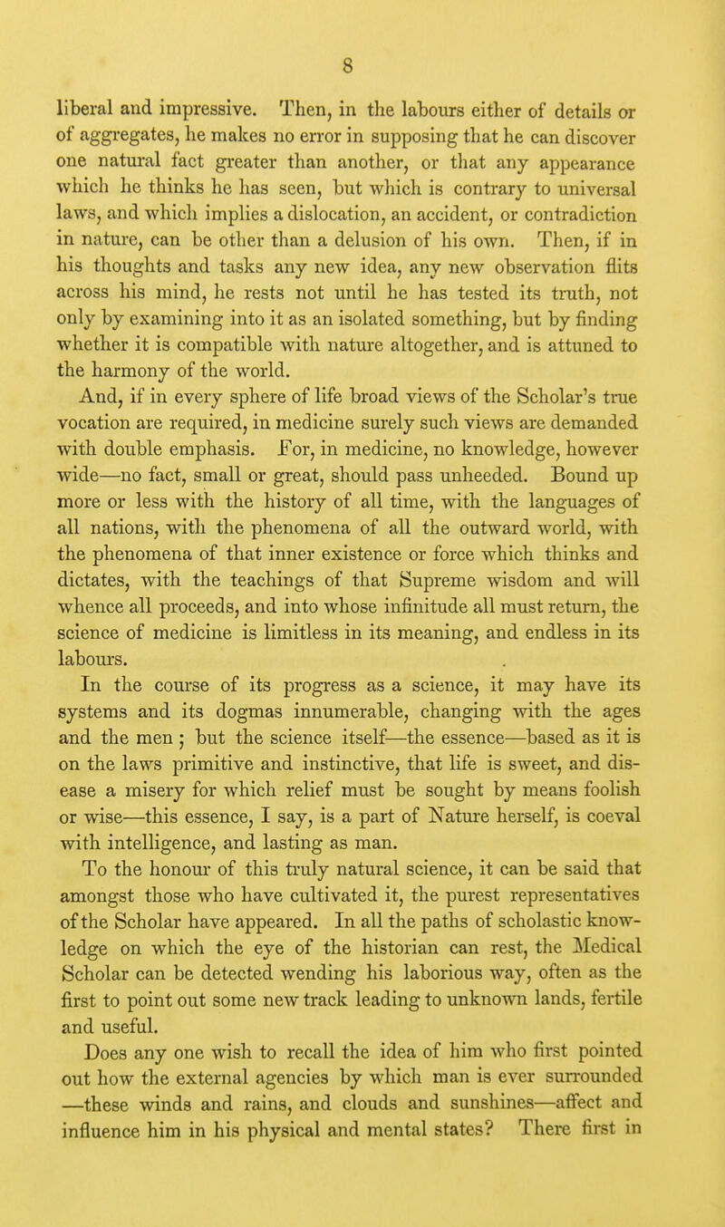 liberal and impressive. Then, in the labours either of details or of aggi-egates, he makes no error in supposing that he can discover one natural fact greater than another, or tliat any appearance which he thinks he has seen, but which is contrary to universal laws, and which implies a dislocation, an accident, or contradiction in nature, can be other than a delusion of his own. Then, if in his thoughts and tasks any new idea, any new observation flits across his mind, he rests not until he has tested its truth, not only by examining into it as an isolated something, but by finding whether it is compatible with nature altogether, and is attuned to the harmony of the world. And, if in every sphere of life broad views of the Scholar's true vocation are required, in medicine surely such views are demanded with double emphasis. For, in medicine, no knowledge, however wide—no fact, small or great, should pass unheeded. Bound up more or less with the history of all time, with the languages of all nations, with the phenomena of all the outward world, with the phenomena of that inner existence or force which thinks and dictates, with the teachings of that Supreme wisdom and will whence all proceeds, and into whose infinitude all must return, the science of medicine is limitless in its meaning, and endless in its labours. In the course of its progress as a science, it may have its systems and its dogmas innumerable, changing with the ages and the men ; but the science itself—the essence—based as it is on the laws primitive and instinctive, that life is sweet, and dis- ease a misery for which relief must be sought by means foolish or wise—this essence, I say, is a part of Natm-e herself, is coeval with intelligence, and lasting as man. To the honour of this truly natural science, it can be said that amongst those who have cultivated it, the purest representatives of the Scholar have appeared. In all the paths of scholastic know- ledge on which the eye of the historian can rest, the Medical Scholar can be detected wending his laborious way, often as the first to point out some new track leading to unknown lands, fertile and useful. Does any one wish to recall the idea of him who first pointed out how the external agencies by which man is ever surrounded —these winds and rains, and clouds and sunshines—aftect and influence him in his physical and mental states? There first in