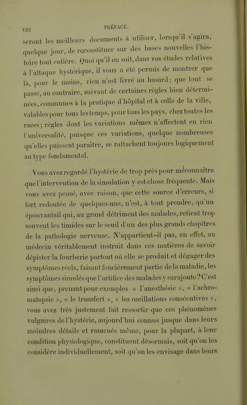 seront les meilleurs documents à utiliser, lorsqu'il s'agira, quelque jour, de reconstituer sur des bases nouvelles l'his- toire tout entière. Quoi qu'il en soit, dans vos études relatives à L'attaque hystérique, il vous a été permis de montrer que là, pour le moins, rien n'est livré au hasard; que tout se passe, au contraire, suivant de certaines règles bien détermi- nées, communes à la pratique d'hôpital et à celle de la ville, valables pour tous les temps, pour tous les pays, chez toutes les races ; règles dont les variations mêmes n'affectent en rien l'universalité, puisque ces variations, quelque nombreuses qu'elles puissent paraître, se rattachent toujours logiquement au type fondamental. Vous avez regardé l'hystérie de trop près pour méconnaître que l'intervention de la simulation y est chose fréquente. Mais vous avez pensé, avec raison, que cette source d'erreurs, si fort redoutée de quelques-uns, n'est, à tout prendre, qu'un épouvantail qui, au grand détriment des malades, retient trop souvent les timides sur le seuil d'un des plus grands chapitres de la pathologie nerveuse. N'appartient-il pas, en effet, au médecin véritablement instruit dans ces matières de savoir dépister la fourberie partout où elle se produit et dégager des symptômes réels, faisant foncièrement partie delà maladie, les symptômes simulés que l'artifice des malades y surajoute ? C'est ainsi que, prenant pour exemples « Fanesthésîe ». « l'achro- inatopsie », « l<> transfert », « les oscillations consécutives ». vous avez liés justement fait ressortir que ces phénomènes vulgaires de L'hystérie, aujourd'hui connus jusque dans leurs moindres détails cl ramenés même, pour la plupart, à leur condition physiologique, constituent désormais, soit qu'on les considère individuellement, soit qu'on les envisage dans leurs