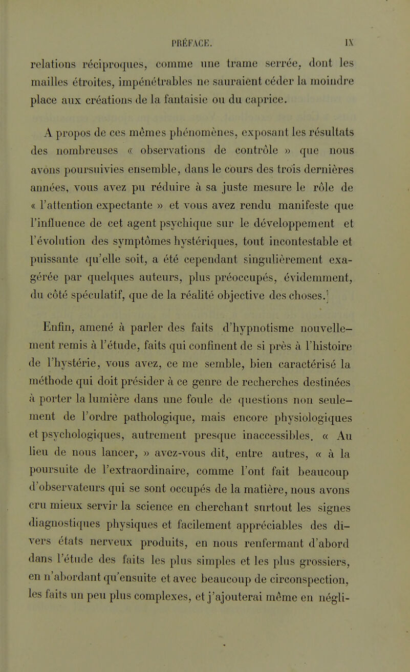 relations réciproques, comme une trame serrée, dont les mailles étroites, impénétrables ne salu aient céder la moindre place aux créations de la fantaisie ou du caprice. A propos de ces mêmes phénomènes, exposant les résultats des nombreuses « observations de contrôle » que nous avons poursuivies ensemble, dans le cours des trois dernières années, vous avez pu réduire à sa juste mesure le rôle de « l'attention expectante » et vous avez rendu manifeste que l'influence de cet agent psychique sur le développement et l'évolution des symptômes hystériques, tout incontestable et puissante qu'elle soit, a été cependant singulièrement exa- gérée par quelques auteurs, plus préoccupés, évidemment, du côté spéculatif, que de la réalité objective des choses.] Enfin, amené à parler des faits d'hypnotisme nouvelle- ment remis à l'étude, faits qui confinent de si près à l'histoire de l'hystérie, vous avez, ce me semble, bien caractérisé la méthode qui doit présider à ce genre de recherches destinées à porter la lumière dans une foule de questions non seule- ment de l'ordre pathologique, mais encore physiologiques et psychologiques, autrement presque inaccessibles. « Au lieu de nous lancer, » avcz-vous dit, entre autres, « à la poursuite de l'extraordinaire, comme Font fait beaucoup d'observateurs qui se sont occupés de la matière, nous avons cru mieux servir la science en cherchant surtout les signes diagnostiques physiques et facilement appréciables des di- vers états nerveux produits, en nous renfermant d'abord dans l'étude des faits les plus simples et les plus grossiers, en n'abordant qu'ensuite et avec beaucoup de circonspection, les faits un peu plus complexes, et j'ajouterai même en négli-