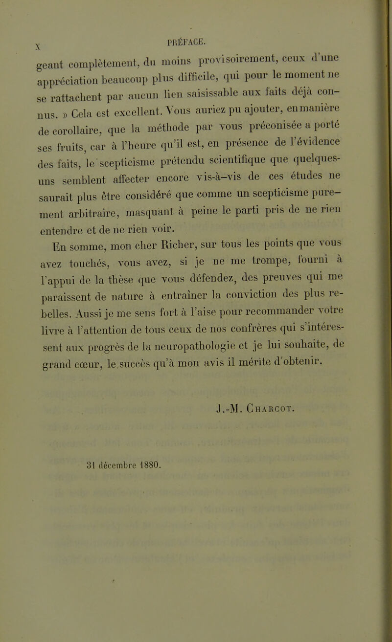 géant complètement, du moins provisoirement, ceux d'une appréciation beaucoup plus difficile, qui pour le moment ne se rattachent par aucun lien saisissable aux faits déjà con- nus. » Cela est excellent. Vous auriez pu ajouter, enmanière de corollaire, que la méthode par vous préconisée a porté ses fruits, car à l'heure qu'il est, en présence de l'évidence des faits, le'scepticisme prétendu scientifique que quelques- uns semblent affecter encore vis-à-vis de ces études ne saurait plus être considéré que comme un scepticisme pure- ment arbitraire, masquant à peine le parti pris de ne rien entendre et de ne rien voir. En somme, mon cher Richer, sur tous les points que vous avez touchés, vous avez, si je ne me trompe, fourni à l'appui de la thèse que vous défendez, des preuves qui me paraissent de nature à entraîner la conviction des plus re- belles. Aussi je me sens fort à l'aise pour recommander votre livre à l'attention de tous ceux de nos confrères qui s'intéres- sent aux progrès de la neuropathologie et je lui souhaite, de grand cœur, le.succès qu'à mon avis il mérite d'obtenir. J.-M. Charcot. ?> \ décembre 1880.