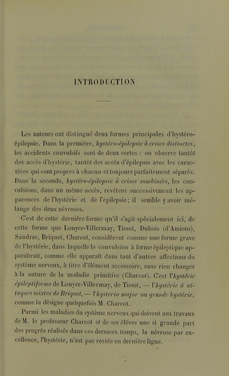 INTRODUCTION Les auteurs ont distingué deux formes principales d'hystéro- épilepsie. Dans la première, hystéro-épilepsie à crises distinctes, les accidents convulsifs sont de deux sortes : on observe tantôt des accès d'hystérie, tantôt des accès d'épilepsie avec les carac- tères qui sont propres à chacun et toujours parfaitement séparés. Dans la seconde, hystérv-épilepsie à crises combinées, les con- vulsions, dans un même accès, revêtent successivement les ap- parences de l'hystérie et de l'èpilepsie; il semble y avoir mé- lange des deux névroses. C'est de cette dernière forme qu'il s'agit spécialement ici, de cette forme que Louyer-Villermay, Tissot, Dubois (d'Amiens), Sandras, Briquet, Charcot, considèrent comme une forme grave de l'hystérie, dans laquelle la convulsion à forme épileptique ap- paraîtrait, comme elle apparaît dans tant d'autres affections du système nerveux, à titre d'élément accessoire, sans rien changer à la nature de la maladie primitive (Charcot). C'est Yhystèrie épileptiforme de Louyer-Villermay, de Tissot, — Yhystèrie à at- taques mixtes de Briquet, — Yhysteria major ou grande hystérie, comme la désigne quelquefois M. Charcot. Parmi les maladies du système nerveux qui doivent aux travaux de M. le professeur Charcot et de ses élèves une si grande pari des progrès réalisés dans ces derniers temps, la névrose par ex- cellence, l'hystérie, n'est pas restée en dernière ligne.