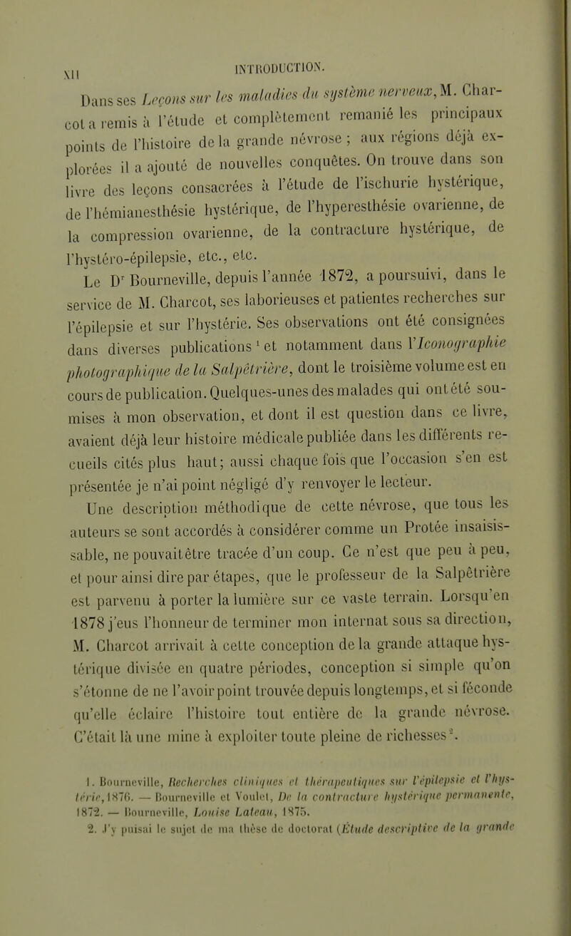 Dans ses Leçons sur les maladies du système nerveux^. Char- cot a remis à l'étude et complètement remanié les principaux points de l'histoire delà grande névrose; aux régions déjà ex- plorées il a ajouté de nouvelles conquêtes. On trouve dans son livre des leçons consacrées à l'étude de l'ischurie hystérique, de l'hémianesthésie hystérique, de l'hyperesthésie ovarienne, de la compression ovarienne, de la contracture hystérique, de Thystéro-épilepsie, etc., etc. Le Dr Bourneville, depuis l'année 1872, a poursuivi, dans le service de M. Charcot, ses laborieuses et patientes recherches sur l'épilepsie et sur l'hystérie. Ses observations ont été consignées dans diverses publications 1 et notamment dans Y Iconographie photographique de la Salpêtrière, dont le troisième volume est en cours de publication. Quelques-unes des malades qui ontété sou- mises à mon observation, et dont il est question dans ce livre, avaient déjà leur histoire médicale publiée dans les différents re- cueils cités plus haut; aussi chaque fois que l'occasion s'en est présentée je n'ai point négligé d'y renvoyer le lecteur. Une description méthodique de cette névrose, que tous les auteurs se sont accordés à considérer comme un Protée insaisis- sable, nepouvaitêtre tracée d'un coup. Ce n'est que peu à peu. et pour ainsi dire par étapes, que le professeur de la Salpêtrière est parvenu à porter la lumière sur ce vaste terrain. Lorsqu'en 1878 j'eus l'honneur de terminer mon internat sous sa direction, M. Charcot arrivait à cette conception delà grande attaquehys- térique divisée en quatre périodes, conception si simple qu'on s'étonne de ne l'avoir point trouvée depuis longtemps, et si féconde qu'elle éclaire l'histoire tout entière de la grande névrose. C'était là une mine à exploiter toute pleine de richesses5. 1. Bourneville, Recherches cliniques et thérapeutiques sur Vépilepsie et l'hys- térie,i$%. — Bourneville et Voulcl, De la contracture hystérique permanente, 1872. — Bourneville, Louise Lateau, 1875. 2. J'y puisai le sujet de ma thèse de doctorat (Étude descriptive de la grande