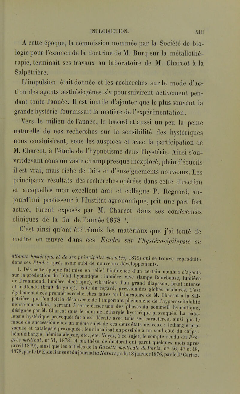 A cette époque, la commission nommée par la Sociélé de bio- logie pour l'examen de la doctrine de M. Burq sur la métallothé- rapie, terminait ses travaux au laboratoire de M. Charcot à la Salpê trière. L'impulsion était donnée et les recherehes sur le mode d'ac- tion des agents œsthésiogènes s'y poursuivirent activement pen- dant toute l'année. Il est inutile d'ajouter que le plus souvent la grande hystérie fournissait la matière de l'expérimentation. Vers-le milieu de l'année, le hasard et aussi un peu la pente naturelle de nos recherches sur la sensibilité des hystériques nous conduisirent, sous les auspices et avec la participation de M. Charcot, à l'étude de l'hypnotisme dans l'hystérie. Ainsi s'ou- vritdevant nous un vaste champ presque inexploré, pleind'écueils il est vrai, mais riche de faits et d'enseignements nouveaux. Les principaux résultats des recherches opérées dans cette direction et auxquelles mon excellent ami et collègue P. Reçnard au- jourd'hui professeur à l'Institut agronomique, prit une part fort active, furent exposés par M. Charcot dans ses conférences cliniques de la fin de l'année 1878 1. C'est ainsi qu'ont été réunis les matériaux que j'ai tenté de mettre en œuvre dans ces Études sur riiystéro-épilepsie ou attaque hystérique et de ses principales variétés, 1879) qui se trouve reproduite dans ces Etudes après avoir subi de nouveaux développements. 1. Dès cette époque fut mise en relief l'influence d'un certain nombre d'agents sur la production de l'état hypnotique : lumière vive (lampe Bourbouze, lumière de Drummond lumière électrique), vibrations d'un grand diapason, bruit intense et inattendu (bruit du gong), fixité du regard, pression des globes oculaires. C'est également a ces premières recherches faites au laboratoire de M. Charcot à la Sal- petnere que 'on doit la découverte de l'important phénomène de l'hyperexcitabilité neuro-musculaire servant à caractériser une des phases du sommeil hypnotique désignée par M. Charcot sous le nom de léthargie hystérique provoquée La cata- lepsie hystérique provoquée fut aussi décrite avec tous ses caractères, ainsi nue le mode de succession chez un même sujet de ces deux états nerveux : léthargie pro- voquée et catalepsie provoquée ; leur localisationpossible à un seul côté du corps • hemilelhargie, hemicatalepsie, etc., etc. Voyez, à ce sujet, le compte rendu du Pro- grès médical, n« 51, 1878, et ma thèse de doctorat qui parut quelques mois après avril 1879), ainsi que les articles de la Gazette médicale de Paris, n- 46 4.7 et 48 1878,parleD'-E.deRanseetdujournanaiV«^«^,n0dul8janvierl876,parleb^Cartaz'