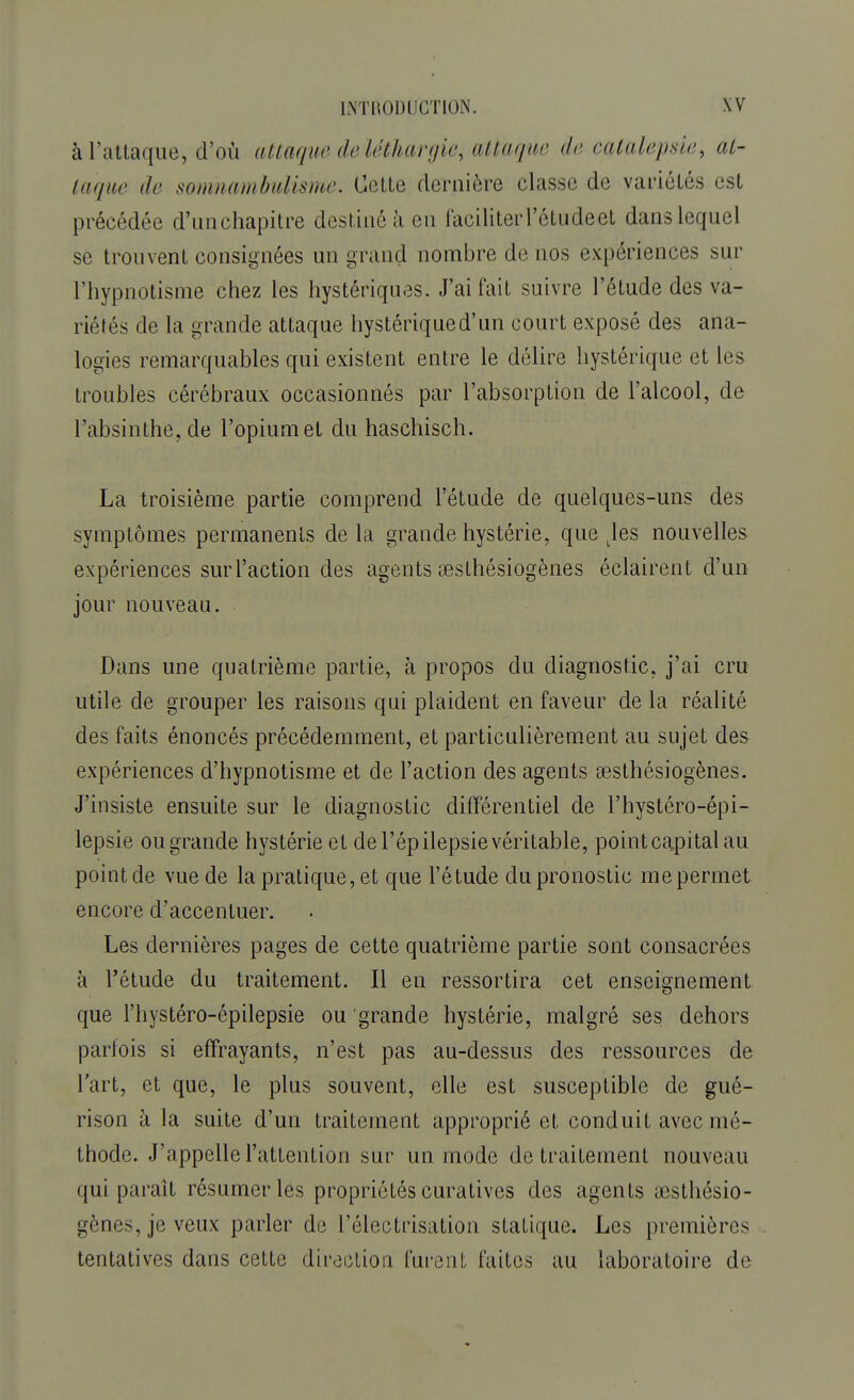 à l'attaque, d'où attaque de léthargie, attaque de catalepsie, al- lai lue de somnambulisme. Cette dernière classe de variétés est précédée d'unchapitre destiné à en faciliter l'étude et dans lequel se trouvent consignées un grand nombre de nos expériences sur l'hypnotisme chez les hystériques. J'ai fait suivre l'étude des va- riétés de la grande attaque hystériqued'un court exposé des ana- logies remarquables qui existent entre le délire hystérique et les troubles cérébraux occasionnés par l'absorption de l'alcool, de l'absinthe, de l'opium et du haschisch. La troisième partie comprend l'étude de quelques-uns des symptômes permanents delà grande hystérie, que Jes nouvelles expériences surl'action des agents sesthésiogènes éclairent d'un jour nouveau. Dans une quatrième partie, à propos du diagnostic, j'ai cru utile de grouper les raisons qui plaident en faveur de la réalité des faits énoncés précédemment, et particulièrement au sujet des expériences d'hypnotisme et de l'action des agents aesthésiogènes. J'insiste ensuite sur le diagnostic différentiel de l'hystéro-épi- lepsie ou grande hystérie et de l'épilepsie véritable, point capital au point de vue de la pratiquent que l'étude du pronostic me permet encore d'accentuer. Les dernières pages de cette quatrième partie sont consacrées à l'étude du traitement. Il en ressortira cet enseignement que l'hystéro-épilepsie ou grande hystérie, malgré ses dehors parfois si effrayants, n'est pas au-dessus des ressources de l'art, et que, le plus souvent, elle est susceptible de gué- rison à la suite d'un traitement approprié et conduit avec mé- thode. J'appelle l'attention sur un mode de traitement nouveau qui paraît résumer les propriétés curatives des agents œsthésio- gènes, je veux parler de l'électrisation statique. Les premières tentatives dans cette direction furent faites au laboratoire de