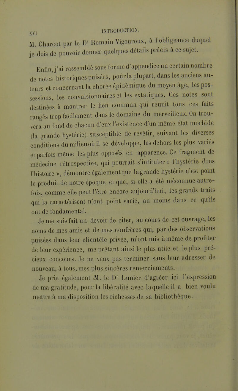 M Gharcot par le D< Romain Vigoureux, à l'obligeance duquel je dois de pouvoir donner quelques détails précis à ce sujet. Enfin, j'ai rassemblé sous forme d'appendice un certain nombre de notes historiques puisées, pour la plupart, dans les anciens au- teurs et concernant la chorée épidémique du moyen âge, les pos- sessions, les convalsionnaires et les extatiques. Ces notes sont destinées à montrer le lien commun qui réunit tous ces faits rangés trop facilement dans le domaine du merveilleux. On trou- vera au fond de chacun d'eux l'existence d'un même état morbide (la grande hystérie) susceptible de revêtir, suivant les diverses conditions dumilieuoùil se développe, les dehors les plus variés et parfois même les plus opposés en apparence. Ce fragment de médecine rétrospective, qui pourrait s'intituler « l'hystérie dans l'histoire », démontre également que lagrande hystérie n'est point le produit de notre époque et que, si elle a été méconnue autre- fois, comme elle peut l'être encore aujourd'hui, les grands traits qui la caractérisent n'ont point varié, au moins dans ce qu ils ont de fondamental. Je me suis fait un devoir de citer, au cours de cet ouvrage, les noms de mes amis et de mes confrères qui, par des observations puisées dans leur clientèle privée, m'ont mis à même de profiter de leur expérience, me prêtant ainsi le plus utile et le plus pré- cieux concours. Je ne veux pas terminer sans leur adresser de nouveau, à tous, mes plus sincères remerciements. Je prie égalemenl M. le Dr Limier d'agréer ici l'expression de ma gratitude, pour la libéralité avec laquelle il a bien voulu mettre ii ma disposition les richesses de sa bibliothèque.