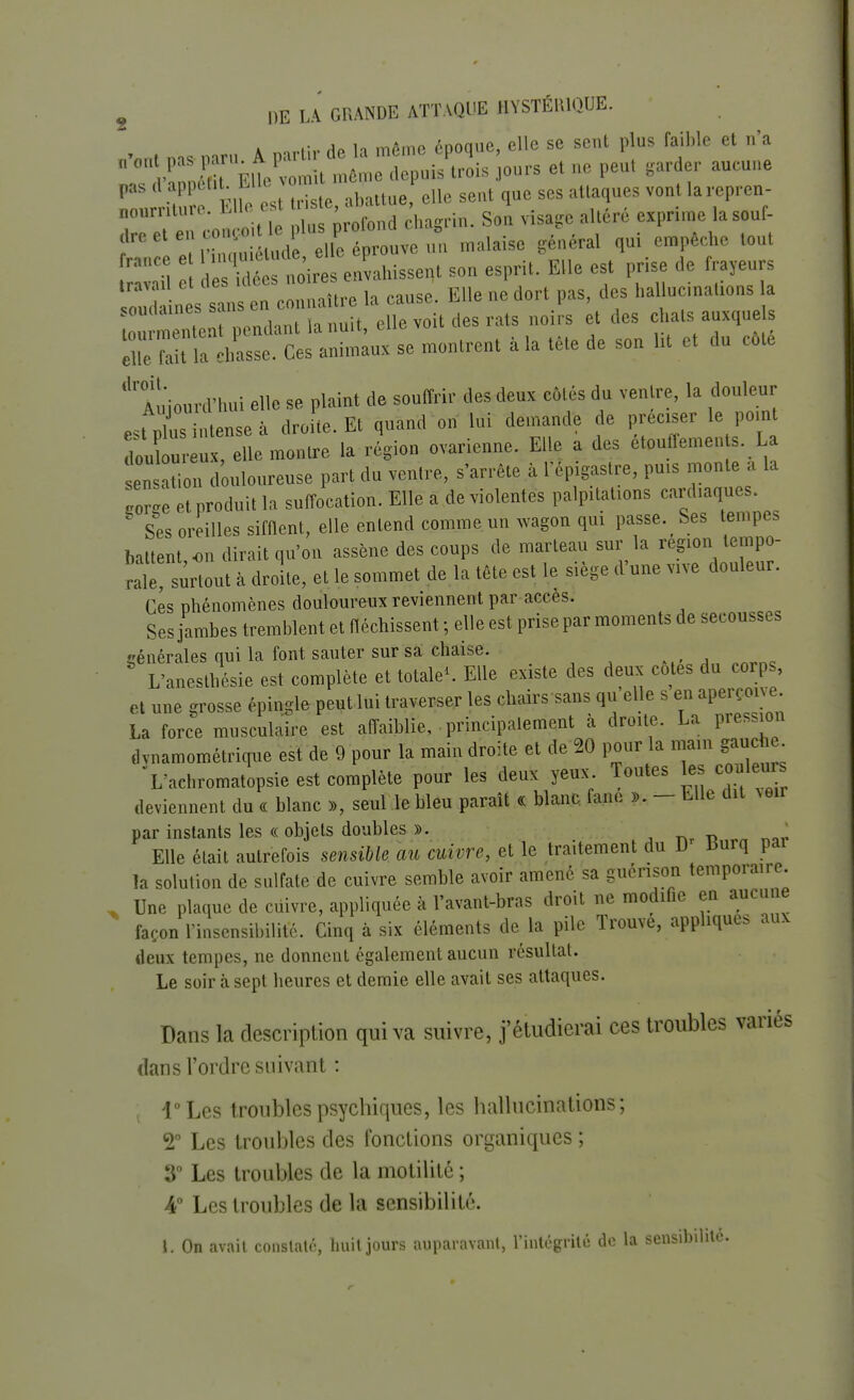 ■ .u Ao ,a mAme époque, elle se sent plus faible et n'a CmW> «« «*. <*»«-> «H» sent que ses attaques vont larepren- noumture. tue ' > bhsgrin. Son visage allere exprime lasouf- ^''tîStodeXp^veun malaise général qni empêche tont l^rloV envahissent son esprit. Elle est prise de frayeurs Ui ssan en e . naître la cause. Elle ne dort pas, des hallucinations a SSTÎÏÏÏÏ la nuit, elle voit des rats noirs et des Ma t a chasse. Ces animaux se montrent à la tête de son Ut et du côte droit. Aujourd'hui elle se plaint de souffrir des deux côtés du ventre, la douleur est Sensé à droite. Et quand on lui demande de préciser le point douloureux, elle montre la région ovarienne. Elle a des etouffemen s. La en t on douloureuse part du ventre, s'arrête à l'ép gastre, puis monte a la «Le et produit la suffocation. Elle a de violentes palpitations cardiaques. Ses oreilles sifflent, elle entend comme, un wagon qui passe. Ses tempes battent on dirait qu'on assène des coups de marteau sur la région tempo- Ïle surtout à droite, et le sommet de la tête est le siège d'une vive douleur. Ces phénomènes douloureux reviennent par accès. Ses jambes tremblent et fléchissent ; elle est prise par moments de secousses générales qui la font sauter sur sa chaise. L'aneslhésie est complète et totale». Elle existe des deux cotes du corps, et une grosse épingle peutlui traverser les chairs sans qu elle s en aperçoive. La force musculaire est affaiblie, principalement à droite. La pression dvnamométrique est de 9 pour la main droite et de 20 pour la main gauc il L'aehromatopsie est complète pour les deux yeux. Toutes les couleurs deviennent du « blanc », seul le bleu paraît « blanc fane ». - Elle dit veu par instants les « objets doubles ». . * Elle était autrefois sensible, au cuivre, et le traitement du D Burq pai la solution de sulfate de cuivre semble avoir amené sa guénson temporaire. Une plaque de cuivre, appliquée à l'avant-bras droit ne modifie en aucune façon l'insensibilité. Cinq à six éléments de la pile Trouve, appliques aux deux tempes, ne donnent également aucun résultat. Le soir à sept heures et demie elle avait ses attaques. Dans la description qui va suivre, j'étudierai ces troubles variés dans l'ordre suivant : l°Les troubles psychiques, les hallucinations; 2° Les troubles des fonctions organiques ; 3° Les troubles de la motilité ; 4° Les troubles de la sensibilité. t. On avait constaté, huit jours auparavant, l'intégrité de la sensibilité.