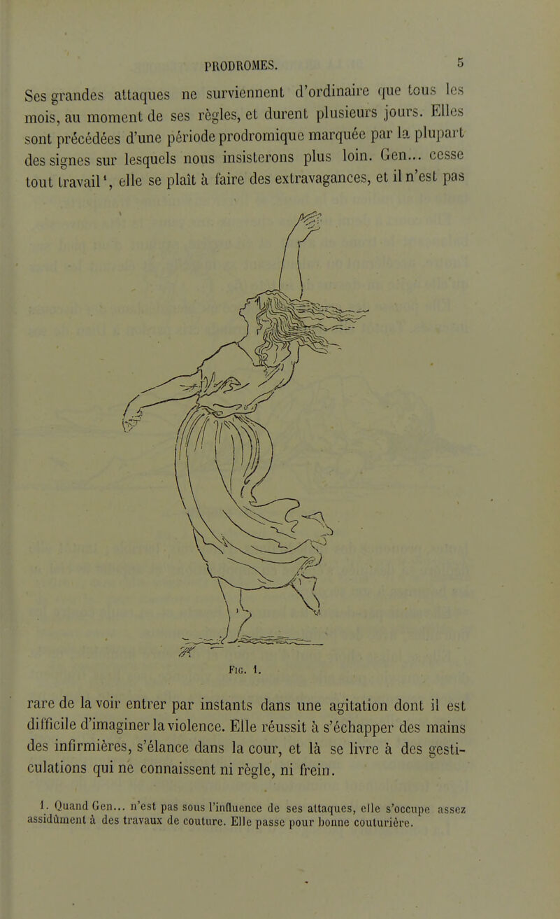 Ses grandes attaques ne surviennent d'ordinaire que tous les mois, au moment de ses règles, et durent plusieurs jours. Elles sont précédées d'une période prodromique marquée par la plupart des signes sur lesquels nous insisterons plus loin. Gen... cesse tout travail1, elle se plaît à faire des extravagances, et il n'est pas FlG. 1. rare de la voir entrer par instants dans une agitation dont il est difficile d'imaginer la violence. Elle réussit à s'échapper des mains des infirmières, s'élance dans la cour, et là se livre à des gesti- culations qui ne connaissent ni règle, ni frein. 1. Quand Gen... n'est pas sous l'influence de ses attaques, elle s'occupe assez assidûment à des travaux de couture. Elle passe pour bonne couturière.