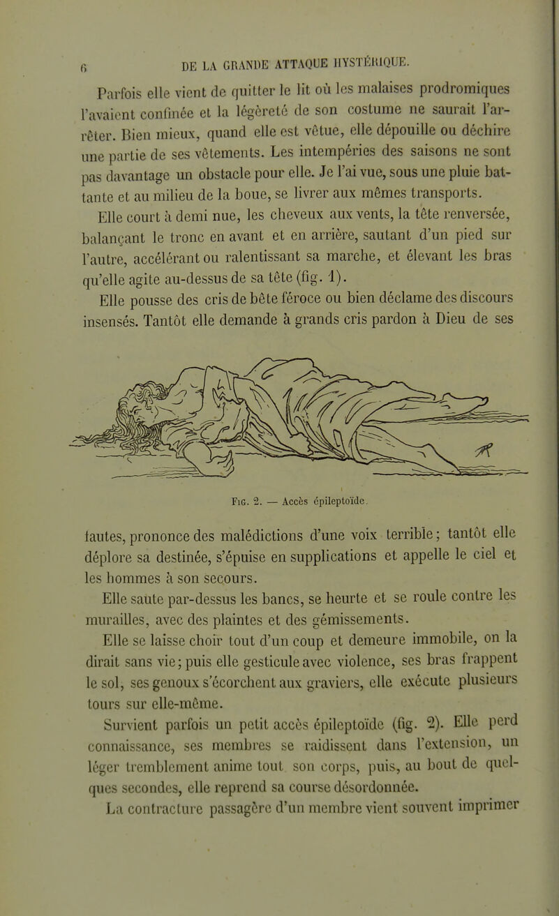 Parfois elle vient de quitter le lit où les malaises prodromiques l'avaient confinée et la légèreté de son costume ne saurait l'ar- rêter. Bien mieux, quand elle est vêtue, elle dépouille ou déchire une partie de ses vêtements. Les intempéries des saisons ne sont pas davantage un obstacle pour elle. Je l'ai vue, sous une pluie bat- tante et au milieu de la boue, se livrer aux mêmes transports. Elle court à demi nue, les cheveux aux vents, la tête renversée, balançant le tronc en avant et en arrière, sautant d'un pied sur l'autre, accélérant ou ralentissant sa marche, et élevant les bras qu'elle agite au-dessus de sa tête (fig. 1). Elle pousse des cris de bête féroce ou bien déclame des discours insensés. Tantôt elle demande à grands cris pardon à Dieu de ses Fig. 2. — Accès cpileptoïde. fautes, prononce des malédictions d'une voix terrible ; tantôt elle déplore sa destinée, s'épuise en supplications et appelle le ciel et les hommes à son secours. Elle saute par-dessus les bancs, se heurte et se roule contre les murailles, avec des plaintes et des gémissements. Elle se laisse choir tout d'un coup et demeure immobile, on la dirait sans vie; puis elle gesticule avec violence, ses bras frappent le sol, ses genoux s ecorchcnt aux graviers, elle exécute plusieurs tours sur elle-même. Survient parfois un petit accès épileptoïdc (fig. 2). Elle perd connaissance, ses membres se raidissent dans l'extension, un léger tremblement anime tout son corps, puis, au bout de quel- ques secondes, elle reprend sa course désordonnée. La contracture passagère d'un membre vient souvent imprimer