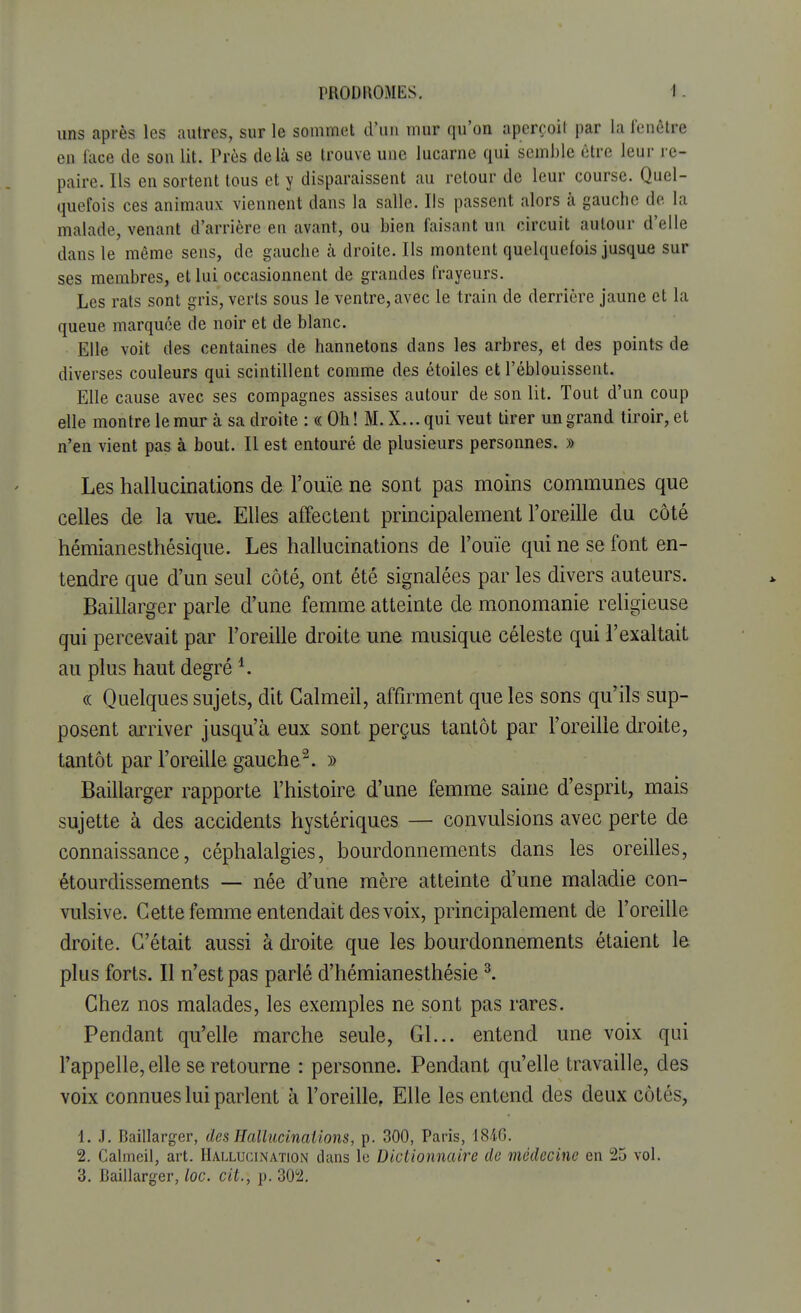 uns après les autres, sur le sommet d'un mur qu'on aperçoit par la fenêtre en face de son lit. Près delà se trouve une lucarne qui semble être leur re- paire. Ils en sortent tous et y disparaissent au retour de leur course. Quel- quefois ces animaux viennent dans la salle. Ils passent alors à gauche de la malade, venant d'arrière en avant, ou bien faisant un circuit autour d'elle dans le même sens, de gauche a droite. Ils montent quelquefois jusque sur ses membres, et lui occasionnent de grandes frayeurs. Les rats sont gris, verts sous le ventre, avec le train de derrière jaune et la queue marquée de noir et de blanc. Elle voit des centaines de hannetons dans les arbres, et des points de diverses couleurs qui scintillent comme des étoiles et l'éblouissent. Elle cause avec ses compagnes assises autour de son lit. Tout d'un coup elle montre le mur à sa droite : « Oh ! M. X... qui veut tirer un grand tiroir, et n'en vient pas à bout. Il est entouré de plusieurs personnes. » Les hallucinations de l'ouïe ne sont pas moins communes que celles de la vue. Elles affectent principalement l'oreille du côté hémianesthésique. Les hallucinations de l'ouïe qui ne se font en- tendre que d'un seul côté, ont été signalées par les divers auteurs. Baillarger parle d'une femme atteinte de monomanie religieuse qui percevait par l'oreille droite une musique céleste qui l'exaltait au plus haut degré 4. « Quelques sujets, dit Calmeil, affirment que les sons qu'ils sup- posent arriver jusqu'à eux sont perçus tantôt par l'oreille droite, tantôt par l'oreille gauche2. )> Baillarger rapporte l'histoire d'une femme saine d'esprit, mais sujette à des accidents hystériques — convulsions avec perte de connaissance, céphalalgies, bourdonnements dans les oreilles, étourdissements — née d'une mère atteinte d'une maladie con- vulsive. Cette femme entendait des voix, principalement de l'oreille droite. C'était aussi à droite que les bourdonnements étaient le plus forts. Il n'est pas parlé d'hémianesthésie 3. Chez nos malades, les exemples ne sont pas rares. Pendant qu'elle marche seule, Gl... entend une voix qui l'appelle, elle se retourne : personne. Pendant qu'elle travaille, des voix connues lui parlent à l'oreille, Elle les entend des deux côtés, 1. J. Baillarger, des Hallucinations, p. 300, Paris, 1816. 2. Calmeil, art. Hallucination dans le Dictionnaire de médecine en 25 vol. 3. Baillarger, loc. cit., p. 302.