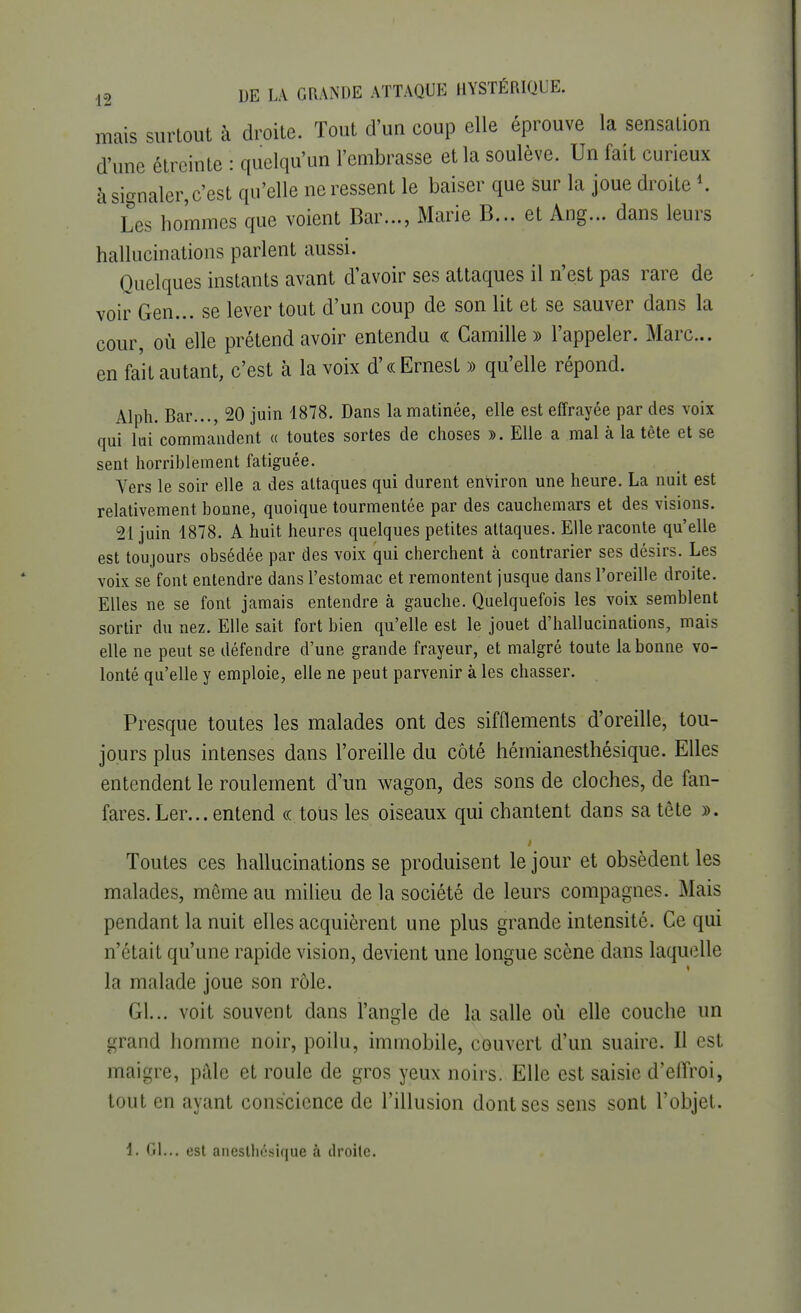 mais surtout à droite. Tout d'un coup elle éprouve la sensation d'une étreinte : quelqu'un l'embrasse et la soulève. Un fait curieux à signaler,c'est qu'elle ne ressent le baiser que sur la joue droite *. Les hommes que voient Bar..., Marie B... et Ang... dans leurs hallucinations parlent aussi. Quelques instants avant d'avoir ses attaques il n'est pas rare de voir Gen... se lever tout d'un coup de son lit et se sauver dans la cour où elle prétend avoir entendu « Camille » l'appeler. Marc... en fait autant, c'est à la voix d'« Ernest » qu'elle répond. Alph. Bar..., 20 juin 1878. Dans la matinée, elle est effrayée par des voix qui lui commandent « toutes sortes de choses ». Elle a mal à la tête et se sent horriblement fatiguée. Vers le soir elle a des attaques qui durent environ une heure. La nuit est relativement bonne, quoique tourmentée par des cauchemars et des visions. -21 juin 1878. A huit heures quelques petites attaques. Elle raconte qu'elle est toujours obsédée par des voix qui cherchent à contrarier ses désirs. Les voix se font entendre dans l'estomac et remontent jusque dans l'oreille droite. Elles ne se font jamais entendre à gauche. Quelquefois les voix semblent sortir du nez. Elle sait fort bien qu'elle est le jouet d'hallucinations, mais elle ne peut se défendre d'une grande frayeur, et malgré toute la bonne vo- lonté qu'elle y emploie, elle ne peut parvenir à les chasser. Presque toutes les malades ont des sifflements d'oreille, tou- jours plus intenses dans l'oreille du côté hémianesthésique. Elles entendent le roulement d'un wagon, des sons de cloches, de fan- fares. Ler... entend «.tous les oiseaux qui chantent dans sa tête ». Toutes ces hallucinations se produisent le jour et obsèdent les malades, même au milieu delà société de leurs compagnes. Mais pendant la nuit elles acquièrent une plus grande intensité. Ce qui n'était qu'une rapide vision, devient une longue scène dans laquelle la malade joue son rôle. Gl... voit souvent dans l'angle de la salle où elle couche un grand homme noir, poilu, immobile, couvert d'un suaire. Il est maigre, pâle et roule de gros yeux noirs. Elle est saisie d'effroi, tout en ayant conscience de l'illusion dont ses sens sont l'objet. 1. Gl... est anestliésique à droite.