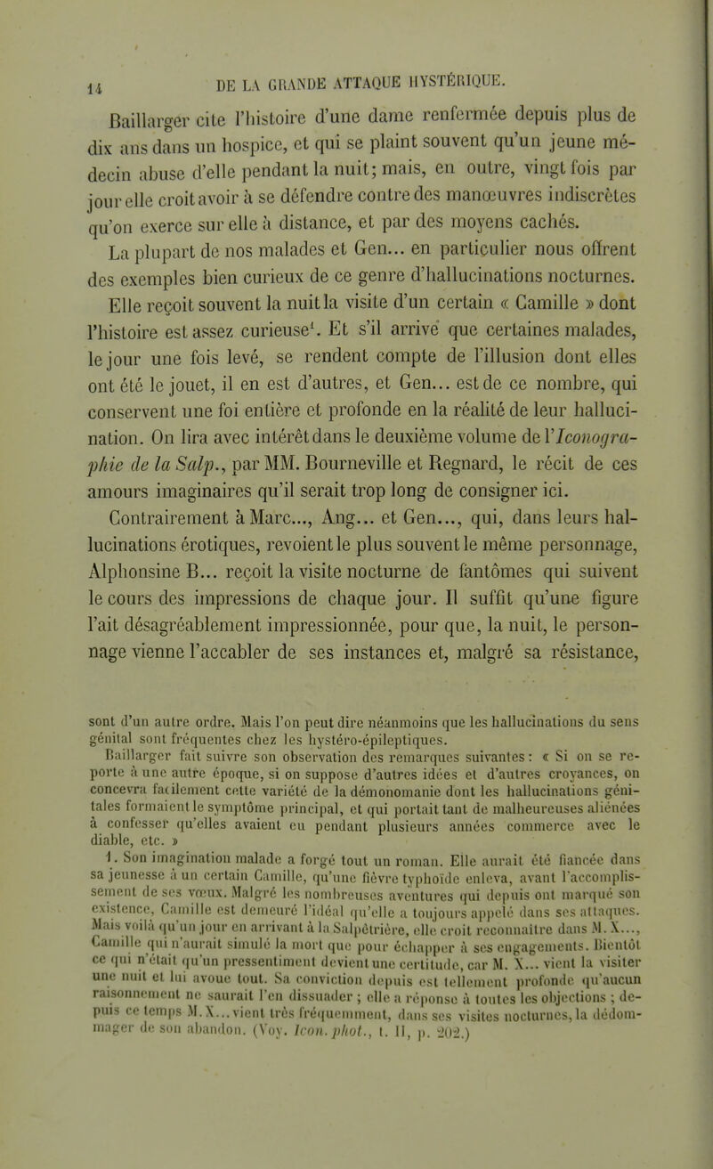 Baillarger cite l'histoire d'une dame renfermée depuis plus de dix ans dans un hospice, et qui se plaint souvent qu'un jeune mé- decin abuse d'elle pendant la nuit; mais, en outre, vingt fois par jour elle croit avoir à se défendre contre des manœuvres indiscrètes qu'on exerce sur elle à distance, et par des moyens cachés. La plupart de nos malades et Gen... en particulier nous offrent des exemples bien curieux de ce genre d'hallucinations nocturnes. Elle reçoit souvent la nuit la visite d'un certain « Camille » dont l'histoire est assez curieuse1. Et s'il arrivé que certaines malades, le jour une fois levé, se rendent compte de l'illusion dont elles ont été le jouet, il en est d'autres, et Gen... est de ce nombre, qui conservent une foi entière et profonde en la réalité de leur halluci- nation. On lira avec intérêtdans le deuxième volume del'Iconogra- phie de la Salp., par MM. Bourneville et Regnard, le récit de ces amours imaginaires qu'il serait trop long de consigner ici. Contrairement à Marc..., Ang... et Gen..., qui, dans leurs hal- lucinations érotiques, revoient le plus souvent le même personnage, Àlphonsine B... reçoit la visite nocturne de fantômes qui suivent le cours des impressions de chaque jour. Il suffit qu'une figure l'ait désagréablement impressionnée, pour que, la nuit, le person- nage vienne l'accabler de ses instances et, malgré sa résistance, sont d'un autre ordre. Mais l'on peut dire néanmoins que les hallucinations du sens génital sont fréquentes chez les hystéro-épileptiques. Baillarger fait suivre son observation des remarques suivantes : «: Si on se re- porte à une autre époque, si on suppose d'autres idées et d'autres croyances, on concevra facilement cette variété de la démonomanie dont les hallucinations géni- tales formaient le symptôme principal, et qui portait tant de malheureuses aliénées à confesser qu'elles avaient eu pendant plusieurs années commerce avec le diable, etc. s 1. Son imagination malade a forgé tout un roman. Elle aurait été (lancée dans sa jeunesse à un certain Camille, qu'une fièvre typhoïde enleva, avant l'accomplis- sement de ses vœux. Malgré les nombreuses aventures qui depuis ont marqué son existence, Camille est demeuré l'idéal qu'elle a toujours appelé dans ses attaques. Mais voilà qu'un jour en arrivant à la Salpôtrière, elle croit reconnaître dans M. X..., Camille qui n'aurait simulé la mort que pour échapper à ses engagements. Bientôt ce qui n'était qu'un pressentiment devicnlune certitude, car M. X... vient la visiter une nuit et lui avoue tout. Sa conviction depuis est tellement profonde qu'aucun raisonnement ne saurait l'en dissuader ; elle a réponse à toutes les objections ; de- puis ce temps M.X... vient très fréquemment, dans ses visites nocturnes, la dédom- mager de son abandon. (Voy. lcon.phot., t. II, p. 201)