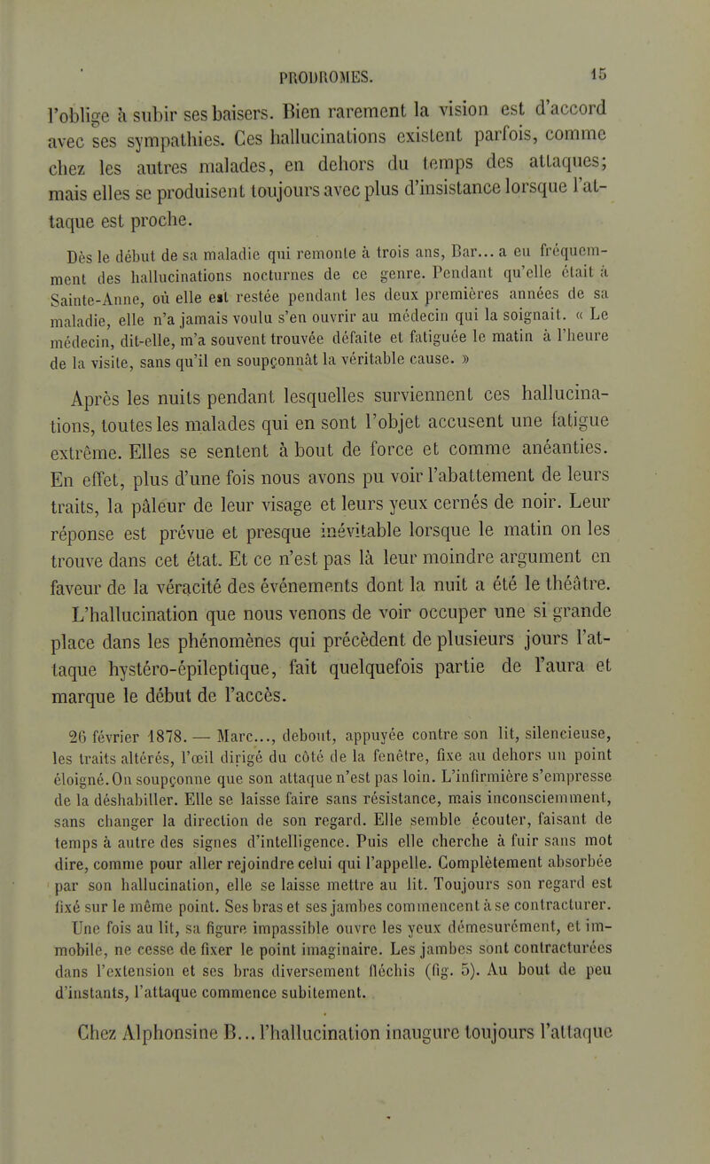 l'oblige à subir ses baisers. Bien rarement la vision est d'accord avec ses sympathies. Ces hallucinations existent parfois, comme chez les autres malades, en dehors du temps des attaques; mais elles se produisent toujours avec plus d'insistance lorsque l'at- taque est proche. Des le début de sa maladie qui remonte à trois ans, Bar... a eu fréquem- ment des hallucinations nocturnes de ce genre. Pendant qu'elle était à Sainte-Anne, où elle est restée pendant les deux premières années de sa maladie, elle n'a jamais voulu s'en ouvrir au médecin qui la soignait. « Le médecin, dit-elle, m'a souvent trouvée défaite et fatiguée le matin à l'heure de la visite, sans qu'il en soupçonnât la véritable cause. » Après les nuits pendant lesquelles surviennent ces hallucina- tions, toutes les malades qui en sont l'objet accusent une fatigue extrême. Elles se sentent à bout de force et comme anéanties. En effet, plus d'une fois nous avons pu voir l'abattement de leurs traits, la pâleur de leur visage et leurs yeux cernés de noir. Leur réponse est prévue et presque inévitable lorsque le matin on les trouve dans cet état. Et ce n'est pas là leur moindre argument en faveur de la véracité des événements dont la nuit a été le théâtre. L'hallucination que nous venons de voir occuper une si grande place dans les phénomènes qui précèdent de plusieurs jours l'at- taque hystéro-épileptique, fait quelquefois partie de l'aura et marque le début de l'accès. 26 février 1878. — Marc..., debout, appuyée contre son lit, silencieuse, les traits altérés, l'œil dirigé du côté de la fenêtre, fixe au dehors un point éloigné. On soupçonne que son attaque n'est pas loin. L'infirmière s'empresse de la déshabiller. Elle se laisse faire sans résistance, mais inconsciemment, sans changer la direction de son regard. Elle semble écouter, faisant de temps à autre des signes d'intelligence. Puis elle cherche à fuir sans mot dire, comme pour aller rejoindre celui qui l'appelle. Complètement absorbée par son hallucination, elle se laisse mettre au lit. Toujours son regard est fixé sur le même point. Ses bras et ses jambes commencent à se contracturer. Une fois au lit, sa figure impassible ouvre les yeux démesurément, et im- mobile, ne cesse de fixer le point imaginaire. Les jambes sont contracturées dans l'extension et ses bras diversement fléchis (fig. 5). Au bout de peu d'instants, l'attaque commence subitement. Chez Alphonsine B... l'hallucination inaugure toujours l'attaque