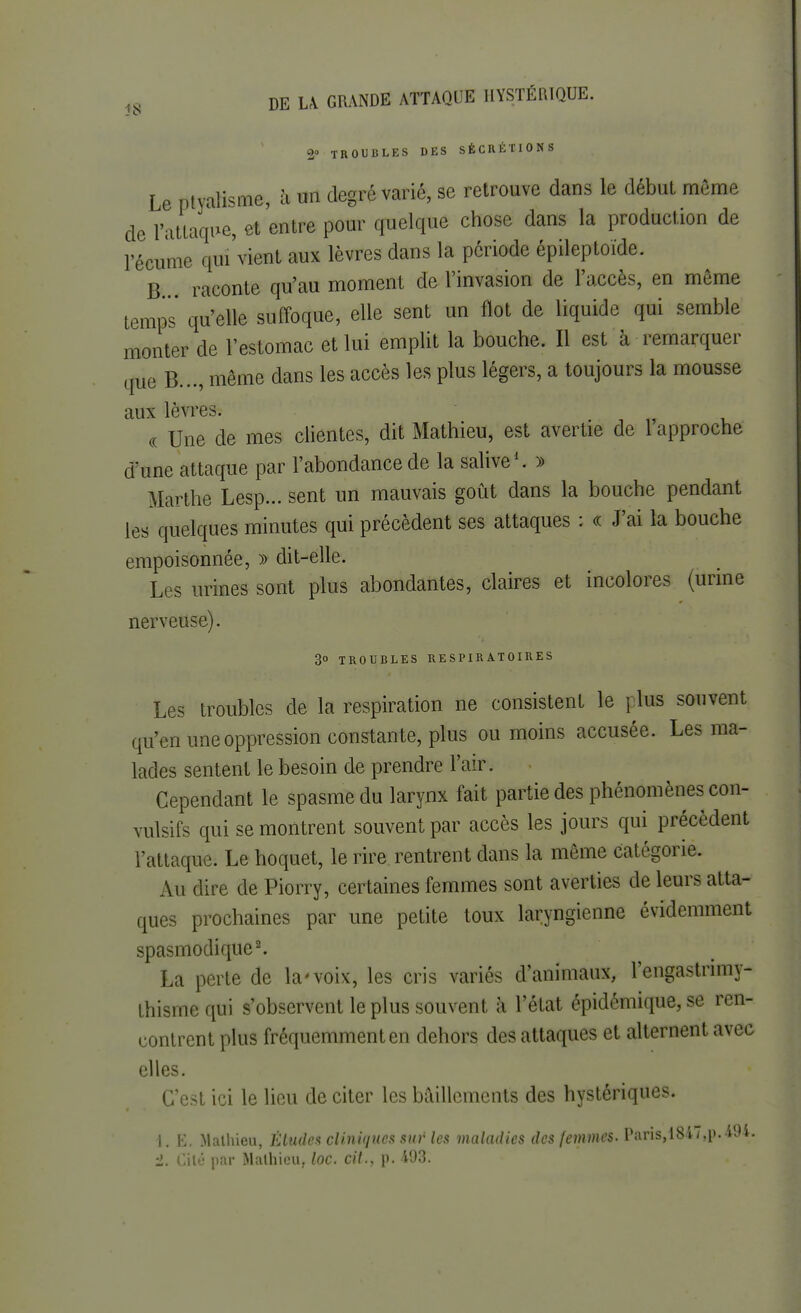 2° TROUBLES DES SÉCRÉTIONS Le ptyalisme, h un degré varié, se retrouve dans le début même de l'attaque, et entre pour quelque chose dans la production de 1 écume qiu'vient aux lèvres dans la période épileptoïde. B raconte qu'au moment de l'invasion de l'accès, en même temps qu'elle suffoque, elle sent un flot de liquide qui semble monter de l'estomac et lui emplit la bouche. Il est à remarquer .pie B..., même dans les accès les plus légers, a toujours la mousse aux lèvres. - j « Une de mes clientes, dit Mathieu, est avertie de 1 approche d'une attaque par l'abondance de la salive1. » Marthe Lesp... sent un mauvais goût dans la bouche pendant les quelques minutes qui précèdent ses attaques : « J'ai la bouche empoisonnée, » dit-elle. Les urines sont plus abondantes, claires et incolores (urine nerveuse). 3o TROUBLES RESPIRATOIRES Les troubles de la respiration ne consistent le plus souvent qu'en une oppression constante, plus ou moins accusée. Les ma- lades sentent le besoin de prendre l'air. Cependant le spasme du larynx fait partie des phénomènes con- vulsifs qui se montrent souvent par accès les jours qui précèdent l'attaque. Le hoquet, le rire rentrent dans la même catégorie. Au dire de Piorry, certaines femmes sont averties de leurs atta- ques prochaines par une petite toux laryngienne évidemment spasmodique2. La perte de la'voix, les cris variés d'animaux, l'engastrimy- thismequi s'observent le plus souvent à l'état épidémique, se ren- contrent plus fréquemment en dehors des attaques et alternent avec elles. C'est ici le lieu de citer les bâillements des hystériques. 1. E. Mathieu, Éludes cliniques sur les maladies des femmes. Paris,18i/,p.49i. -1. Cité par Mathieu, loc. cit., p. 493.