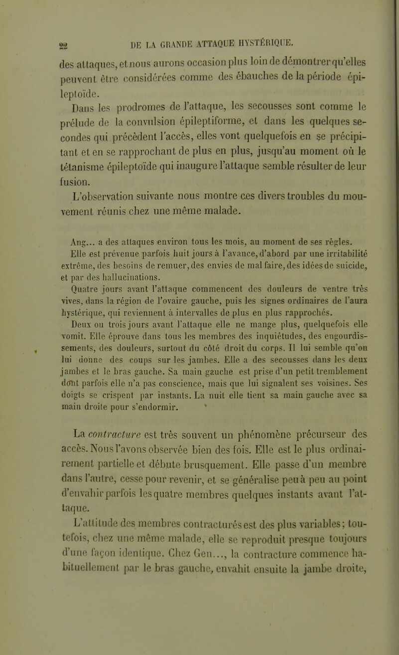 des attaques, et nous aurons occasion plus loin de démontrer qu'elles peuvent être considérées comme des ébauches de la période épi- leptoïde. Dans les prodromes de l'attaque, les secousses sont comme le prélude de la convulsion épileptiforme, et dans les quelques se- condes qui précèdent l'accès, elles vont quelquefois en se précipi- tant et en se rapprochant de plus en plus, jusqu'au moment où le tétanisme épileptoïde qui inaugure l'attaque semble résulter de leur fusion. L'observation suivante nous montre ces divers troubles du mou- vement réunis chez une môme malade. Ang... a des attaques environ tous les mois, au moment de ses règles. Elle est prévenue parfois hait jours à l'avance, d'abord par une irritabilité extrême, des besoins de remuer, des envies de mal faire, des idées de suicide, et par des hallucinations. Quatre jours avant l'attaque commencent des douleurs de ventre très vives, dans La région de l'ovaire gauche, puis les signes ordinaires de l'aura hystérique, qui reviennent k intervalles de plus en plus rapprochés. Deux ou trois jours avant l'attaque elle ne mange plus, quelquefois elle vomit. Elle éprouve dans tous les membres des inquiétudes, des engourdis- sements, des douleurs, surtout du côté droit du corps. Il lui semble qu'on lui donne des coups sur les jambes. Elle a des secousses dans les deux- jambes et le bras gauche. Sa main gauche est prise d'un petit tremblement dotit parfois elle n'a pas conscience, mais que lui signalent ses voisines. Ses doigts se crispent par instants. La nuit elle tient sa main gauche avec sa main droite pour s'endormir. La contracture est très souvent un phénomène précurseur des accès. Nous l'avons observée bien des fois. Elle est le plus ordinai- rement partielle et débute brusquement. Elle passe d'un membre dans l'autre, cesse pour revenir, et se généralise peu à peu au point d'envahir parfois les quatre membres quelques instants avant l'at- taque. L'ailitude des membres contracturésest des plus variables; tou- tefois, chez une même malade, elle se reproduit presque toujours d'une façon identique. Chez Gen..., la contracture commence ha- bituellement par le bras gauche, envahit ensuite la jambe droite,