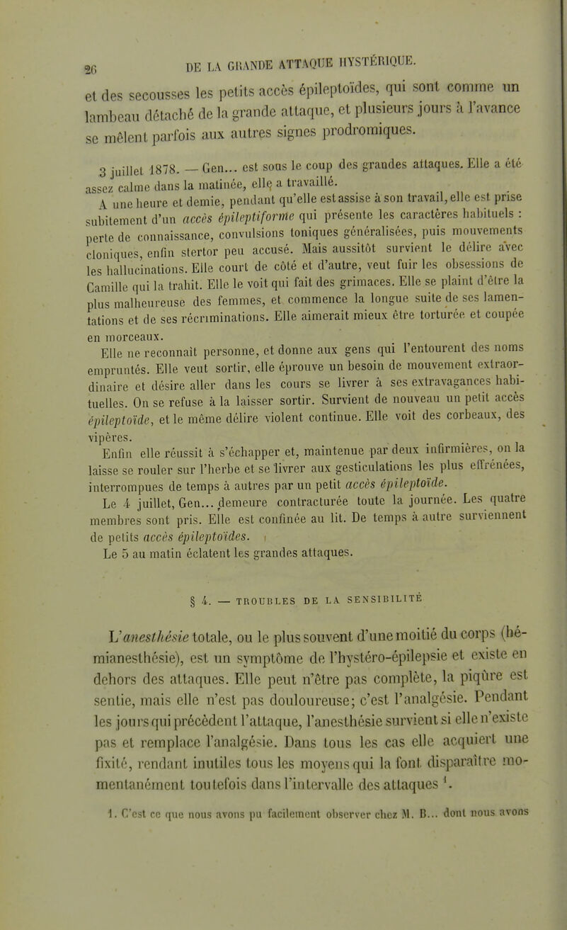 et des secousses les petits accès épileptoïdes, qui sont comme un lambeau détaché de la grande attaque, et plusieurs jours à l'avance se mêlent parfois aux autres signes prodromiques. 3 juillet 1878. — Gen... est sous le coup des grandes attaques. Elle a été assez calme dans la matinée, elle, a travaillé. A une heure et demie, pendant qu'elle est assise à son travail, elle est. prise subitement d'un accès épileptifornle qui présente les caractères habituels : perte de connaissance, convulsions toniques généralisées, puis mouvements cloniques, enfin stertor peu accusé. Mais aussitôt survient le délire avec les hallucinations. Elle court de côté et d'autre, veut fuir les obsessions de Camille qui la trahit. Elle le voit qui fait des grimaces. Elle se plaint d'être la plus malheureuse des femmes, et commence la longue suite de ses lamen- tations et de ses récriminations. Elle aimerait mieux être torturée et coupée en morceaux. Elle ne reconnaît personne, et donne aux gens qui l'entourent des noms empruntés. Elle veut sortir, elle éprouve un besoin de mouvement extraor- dinaire et désire aller dans les cours se livrer à ses extravagances habi- tuelles. On se refuse à la laisser sortir. Survient de nouveau un petit accès épileptoïde, et le même délire violent continue. Elle voit des corbeaux, des vipères. Enfin elle réussit à s'échapper et, maintenue par deux infirmières, on la laisse se rouler sur l'herbe et se livrer aux gesticulations les plus effrénées, interrompues de temps à autres par un petit accès épileptoïde. Le 4 juillet, Gen... demeure contracturée toute la journée. Les quatre membres sont pris. Elle est confinée au lit. De temps à autre surviennent de petits accès épilejrtoïdes. i Le 5 au matin éclatent les grandes attaques. § 4. — TROUBLES DE LA SENSIBILITÉ Vanesthésie totale, ou le plus souvent d'une moitié du corps (hé- mianesthésie), est un symptôme de l'hystéro-épilepsie et existe en dehors des attaques. Elle peut n'être pas complète, la piqûre est sentie, mais elle n'est pas douloureuse; c'est l'analgésie. Pendant les jours qui précèdent l'attaque, l'anesthésie survient si elle n'existe pas et remplace l'analgésie. Dans tous les cas elle acquiert une fixité, rendant inutiles tous les moyens qui la font disparaître mo- mentanément toutefois dans l'intervalle des attaques *.