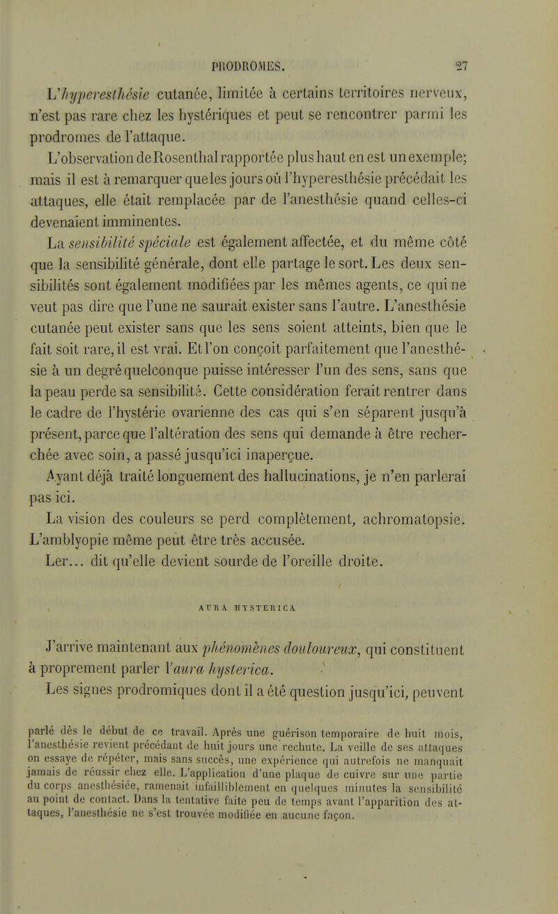 1 PRODROMES. 27 U/njperesthésie cutanée, limitée à certains territoires nerveux, n'est pas rare chez les hystériques et peut se rencontrer parmi les prodromes de l'attaque. L'observation deRosenthal rapportée plus haut en est un exemple; mais il est à remarquer queles jours où l'hyperesthésie précédait les attaques, elle était remplacée par de l'anesthésie quand celles-ci devenaient imminentes. La sensibilité spéciale est également affectée, et du même côté que la sensibilité générale, dont elle partage le sort. Les deux sen- sibilités sont également modifiées par les mêmes agents, ce qui ne veut pas dire que l'une ne saurait exister sans l'autre. L'anesthésie cutanée peut exister sans que les sens soient atteints, bien que le fait soit rare, il est vrai. Et l'on conçoit parfaitement que l'anesthé- - sie à un degré quelconque puisse intéresser l'un des sens, sans que la peau perde sa sensibilité. Cette considération ferait rentrer dans le cadre de l'hystérie ovarienne des cas qui s'en séparent jusqu'à présent, parce que l'altération des sens qui demande à être recher- chée avec soin, a passé jusqu'ici inaperçue. Ayant déjà traité longuement des hallucinations, je n'en parlerai pas ici. La vision des couleurs se perd complètement, achromatopsie. L'amblyopie même peut être très accusée. Ler... dit qu'elle devient sourde de l'oreille droite. AURA HYSTERICA J'arrive maintenant aux phénomènes douloureux, qui constituent à proprement parler l'aura hysterica. Les signes prodromiques dont il a été question jusqu'ici, peuvent parlé dès le début de ce travail. Après une guéiïson temporaire de huit, mois, l'anesthésie revient précédant de huit jours une'rechute. La veille de ses attaques on essaye de répéter, mais sans succès, une expérience qui autrefois ne manquait jamais de réussir chez elle. L'application d'une plaque de cuivre sur une partie du corps anesthésiée, ramenait infailliblement en quelques minutes la sensibilité au point de contact. Dans la tentative faite peu de temps avant l'apparition des at- taques, l'anesthésie ne s'est trouvée modifiée en aucune façon.