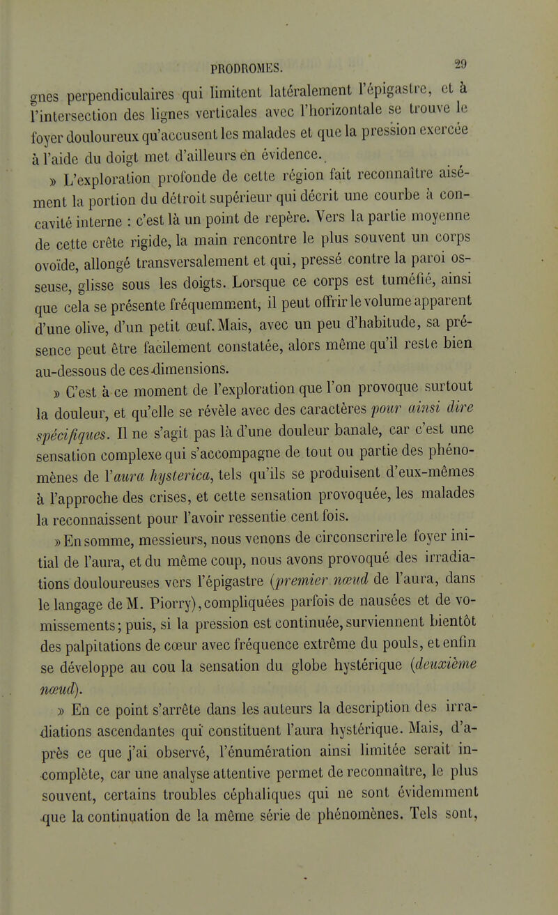 gnes perpendiculaires qui limitent latéralement l'épigastre, et à l'intersection des lignes verticales avec l'horizontale se trouve le foyer douloureux qu'accusent les malades et que la pression exercée à l'aide du doigt met d'ailleurs en évidence. » L'exploration profonde de cette région fait reconnaître aisé- ment la portion du détroit supérieur qui décrit une courbe à con- cavité interne : c'est là un point de repère. Vers la partie moyenne de cette crête rigide, la main rencontre le plus souvent un corps ovoïde, allongé transversalement et qui, pressé contre la paroi os- seuse,'glisse sous les doigts. Lorsque ce corps est tuméfié, ainsi que cela se présente fréquemment, il peut offrir le volume apparent d'une olive, d'un petit œuf. Mais, avec un peu d'habitude, sa pré- sence peut être facilement constatée, alors même qu'il reste bien au-dessous de ces-dimensions. » C'est à ce moment de l'exploration que l'on provoque surtout la douleur, et qu'elle se révèle avec des caractères pour ainsi dire spécifiques. Il ne s'agit pas là d'une douleur banale, car c'est une sensation complexe qui s'accompagne de tout ou partie des phéno- mènes de l'aura hysterica, tels qu'ils se produisent d'eux-mêmes à l'approche des crises, et cette sensation provoquée, les malades la reconnaissent pour l'avoir ressentie cent fois. » En somme, messieurs, nous venons de circonscrire le foyer ini- tial de l'aura, et du même coup, nous avons provoqué des irradia- tions douloureuses vers l'épigastre (premier nœud de l'aura, dans le langage de M. Piorry), compliquées parfois de nausées et de vo- missements ; puis, si la pression est continuée, surviennent bientôt des palpitations de cœur avec fréquence extrême du pouls, et enfin se développe au cou la sensation du globe hystérique {deuxième nœud). » En ce point s'arrête dans les auteurs la description des irra- diations ascendantes qui constituent l'aura hystérique. Mais, d'a- près ce que j'ai observé, rémunération ainsi limitée serait in- complète, car une analyse attentive permet de reconnaître, le plus souvent, certains troubles céphaliques qui ne sont évidemment que la continuation de la même série de phénomènes. Tels sont,