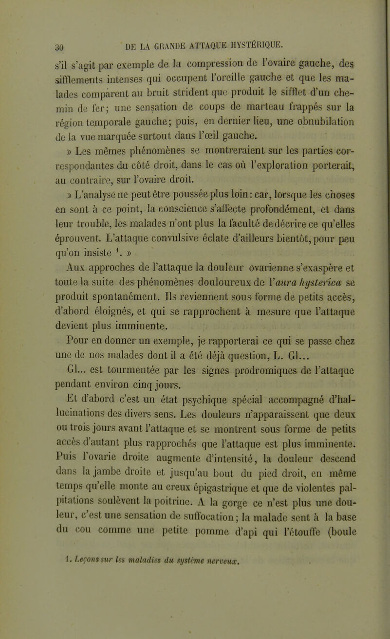 s'il s'agit par exemple de la compression de l'ovaire gauche, des sifflements intenses qui occupent l'oreille gauche et que les ma- lades comparent au bruit strident que produit le sifflet d'un che- min de fer; une sensation de coups de marteau frappés sur la région temporale gauche; puis, en dernier lieu, une obnubilation de la vue marquée surtout dans l'œil gauche. » Les mêmes phénomènes se montreraient sur les parties cor- respondantes du côté droit, dans le cas où l'exploration porterait, au contraire, sur l'ovaire droit. » L'analyse ne peut être poussée plus loin: car, lorsque les choses en sont à ce point, la conscience s'affecte profondément, et dans leur trouble, les malades n'ont plus la faculté de décrire ce qu'elles éprouvent. L'attaque convulsive éclate d'ailleurs bientôt, pour peu qu'on insiste 4. y> Aux approches de l'attaque la douleur ovarienne s'exaspère et toute la suite des phénomènes douloureux de Y aura hysterica se produit spontanément. Ils reviennent sous forme de petits accès, d'abord éloignés, et qui se rapprochent à mesure que l'attaque devient plus imminente. Pour en donner un exemple, je rapporterai ce qui se passe chez une de nos malades dont il a été déjà question, L. Gl... Gl... est tourmentée par les signes prodromiques de l'attaque pendant environ cinq jours. Et d'abord c'est un état psychique spécial accompagné d'hal- lucinations des divers sens. Les douleurs n'apparaissent que deux ou trois jours avant l'attaque et se montrent sous forme de petits accès d'autant plus rapprochés que l'attaque est plus imminente. Puis l'ovarie droite augmente d'intensité, la douleur descend dans la jambe droite et jusqu'au bout du pied droit, en même temps qu'elle monte au creux épigastrique et que de violentes pal- pitations soulèvent la poitrine. A la gorge ce n'est plus une dou- leur, c'est une sensation de suffocation ; la malade sent à la base du cou comme une petite pomme d'api qui l'étouffé (boule t. Leçons sur les maladies du système nerveux.
