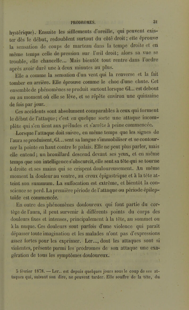 hystérique). Ensuite les sifflements d'oreille, qui peuvent exis- ter dès le début, redoublent surtout du côté droit; elle éprouve la sensation de coups de marteau dans la tempe droite et en même temps celle de pression sur l'œil droit ; alors sa vue se trouble, elle chancelle... Mais bientôt tout rentre dans l'ordre après avoir duré une à deux minutes au plus. Elle a comme la sensation d'un vent qui la renverse et la fait tomber en arrière. Elle éprouve comme le choc d'une chute. Cet ensemble de phénomènes se produit surtout lorsque Gl... est debout ou au moment où elle se lève, et se répète environ une quinzaine de fois par jour. Ces accidents sont absolument comparables à ceux qui forment le début de l'attaque; c'est en quelque sorte une attaque incom- plète qui s'en tient aux préludes et s'arrête à peine commencée. Lorsque l'attaque doit suivre, en même temps que les signes de l'aura se produisent, Gl... sent sa langue s'immobiliser et se contour- ner la pointe en haut contre le palais. Elle ne peut plus parler, mais elle entend ; un brouillard descend devant ses yeux, et en même temps que son intelligence s'obscurcit, elle sent sa tête qui se tourne à droite et ses mains qui se crispent douloureusement. Au même moment la douleur au ventre, au creux épigas trique et à la tête at- teint son summum. La suffocation est extrême, et bientôt la con- science se perd. La première période de l'attaque ou période épilep- toïde est commencée. En outre des.phénomènes douloureux qui font partie du cor- tège de l'aura, il peut survenir à différents points du corps des douleurs fixes et intenses, principalement à la tête, au sommet ou à la nuque. Ces douleurs sont parfois d'une violence qui paraît dépasser toute imagination et les malades n'ont pas d'expressions assez fortes pour les exprimer. Ler..., dont les attaques sont si violentes, présente parmi les prodromes de son attaque une exa- gération de tous les symptômes douloureux. 5 février 1878. — Ler.. est depuis quelques jours sous le coup de ses at- taques qui, suivant son dire, ne peuvent tarder. Elle souffre de la tète, du