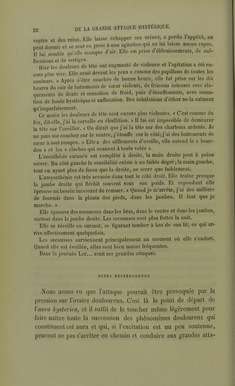 ventre et des reins. Elle laisse échapper ses urines, a perdu l'appétit, ne peut dormir et se sent en proie à une agitation qui ne lui laisse aucun repos. 11 Lui semble qu'elle manque d'air. Elle est prise d'éMouissements, de suf- focations et de vertiges. m Hier les douleurs de tête ont augmente de violence et 1 agitation a ete en- core plus vive. Elle avait devant les yeux « comme des papillons de toutes les couleurs. » Après s'être couchée de bonne heure, elle fut prise sur les dix heures du soir de battements de cœur violents, de frissons intenses avec cla- quements de dents et sensation de froid, puis d'étouffements, avec sensa- tion de boule hystérique et suffocation. Des inhalations d'éther ne la calment qu'imparfaitement. Ce matin les douleurs de tête sont encore plus violentes. « C'est comme du feu dit-elle, j'ai la cervelle en ébullition. » Il lui est impossible de demeurer la tête sur l'oreiller. « On dirait que j'ai la tête sur des charbons ardents. Je ne puis me coucher sur le ventre, j'étouffe sur le côté; j'ai des battements de cœur à tout rompre. » Elle a des sifflements d'oreille, elle entend le « bour- don » et les « cloches qui sonnent à toute volée ». L'anesthésie cutanée est complète à droite, la main droite peut à peine serrer. Du côté gauche la sensibilité existe à un faible degré ; la main gauche, tout en ayant plus de force que la droite, ne serre que faiblement. L'amyosthénie est très accusée dans tout le côté droit. Elle traîne presque la jambe droite qui fléchit souvent sous son poids. Et cependant elle éprouve un besoin incessant de remuer. « Quand je m'arrête, j'ai des milliers de fourmis dans la plante des pieds, dans les jambes. Il faut que je marche. » Elle éprouve des secousses dans les bras, dans le ventre et dans les jambes, surtout dans la jambe droite. Les secousses sont plus fortes la nuit. Elle se réveille en sursaut, se figurant tomber à bas'de son lit; ce qui ar- rive effectivement quelquefois. Les secousses surviennent principalement au moment où elle s'endort. Quand elle est éveillée, elles sont bien moins fréquentes. Dans la journée Ler... avait ses grandes attaques. ZONES HYSTÉRO GÈNES Nous avons vu que l'attaque pouvait cire provoquée par la pression sur l'ovaire douloureux. C'est là le point de. départ de Y aura hysterica, et il suffit de le toucher même légèrement pour faire naître toute la succession des phénomènes douloureux qui constituent cet aura et qui, si l'excitation est un peu soutenue, peuvent ne pas s'arrêter en chemin et conduire aux grandes atta-