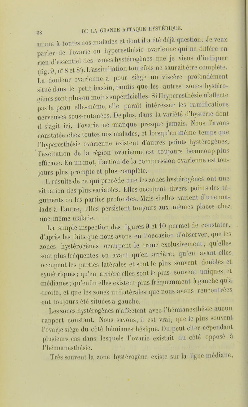 nmnc à toutes nos malades et dont il a été déjà question; Je veux parler de l'ovarie ou hyperesthésie ovarienne qui ne diffère en rien d'essentiel des zones hystérogènes que je viens d'indiquer (fte.9, n° 8 et 8').L'assimilation toutefois ne sauraitêtre complète. La douleur ovarienne a pour siège un viscère profondément situé dans le petit bassin, tandis que les autres zones hystéro- gènes sont plus ou moins superficielles. Sil'hyperesthésie n'affecte pas la peau elle-même, elle paraît intéresser les ramifications nerveuses sous-cutanées. Déplus, dans la variété d'hystérie dont il s'agit ici, l'ovarie ne manque presque jamais. Nous l'avons constatée chez toutes nos malades, et lorsqu'au môme temps que l'hyperesthésie ovarienne existent d'autres points hystérogènes, l'excitation de la région ovarienne est toujours beaucoup plus efficace. En un mot, l'action de la compression ovarienne est tou- jours plus prompte et plus complète. Il résulte de ce qui précède que les zones hystérogènes ont une situation des plus variables. Elles occupent divers points des té- guments ou les parties profondes. Mais si elles varient d'une ma- lade à l'autre, elles persistent toujours aux mêmes places chez une même malade. La simple inspection des figures 9 et 10 permet de constater, d'après les faits que nous avons eu l'occasion d'observer, que les zones hystérogènes occupent le tronc exclusivement; qu'elles sont plus fréquentes en avant qu'en arrière; qu'en avant elles occupent les parties latérales et sont le plus souvent doubles et symétriques; qu'en arrière elles sont le plus souvent uniques et médianes; qu'enfin elles existent plus fréquemment à gauche qu'à droite, et que les zones unilatérales que nous avons rencontrées ont toujours été situées à gauche. Les zones hystérogènes n'affectent avec rhémianesthésie aucun rapport constant. Nous savons, il est vrai, que le plus souvent l'ovarie siège du côté hémianesthésique. On peut citer cependant plusieurs cas dans lesquels l'ovarie existait du cote oppose a l'hémianesthésie. Très souvent la zone hyslérogènc existe sur la ligne médiane,