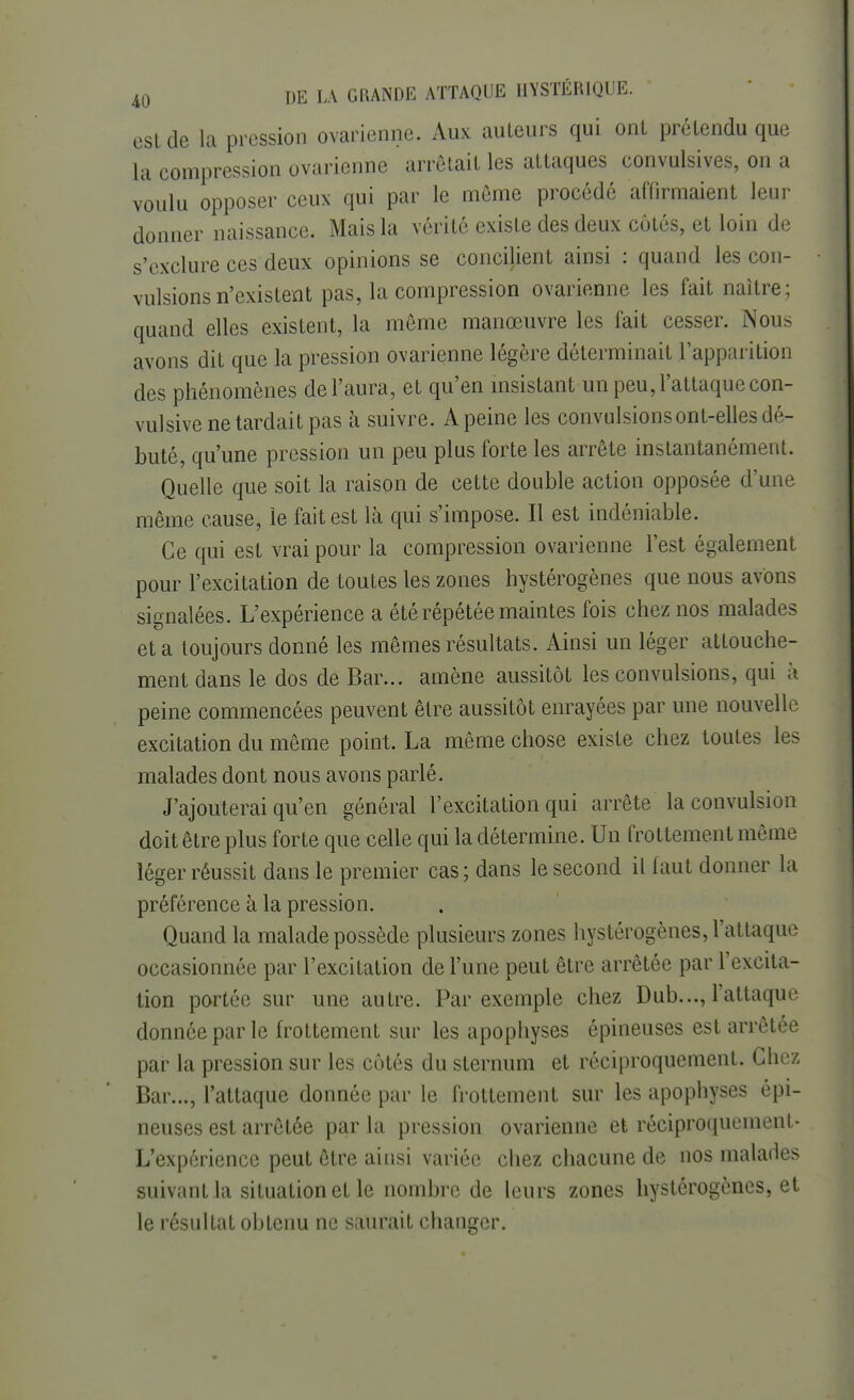 est de la pression ovarienne. Aux auteurs qui ont prétendu que la compression ovarienne arrêtait les attaques convulsives, on a voulu opposer ceux qui par le même procédé affirmaient leur donner naissance. Mais la vérité existe des deux côtés, et loin de s'exclure ces deux opinions se concilient ainsi : quand les con- vulsions n'existent pas, la compression ovarienne les fait naître; quand elles existent, la même manœuvre les fait cesser. Nous avons dit que la pression ovarienne légère déterminait l'apparition des phénomènes de l'aura, et qu'en insistant un peu, l'attaque con- vulsive ne tardait pas à suivre. A peine les convulsions ont-elles dé- buté, qu'une pression un peu plus forte les arrête instantanément. Quelle que soit la raison de cette double action opposée d'une même cause, le fait est là qui s'impose. Il est indéniable. Ce qui est vrai pour la compression ovarienne l'est également pour l'excitation de toutes les zones hystérogènes que nous avons signalées. L'expérience a été répétée maintes fois chez nos malades et a toujours donné les mêmes résultats. Ainsi un léger attouche- ment dans le dos de Bar... amène aussitôt les convulsions, qui à peine commencées peuvent être aussitôt enrayées par une nouvelle excitation du même point. La même chose existe chez toutes les malades dont nous avons parlé. J'ajouterai qu'en général l'excitation qui arrête la convulsion doit être plus forte que celle qui la détermine. Un frottement même léger réussit dans le premier cas; dans le second il faut donner la préférence à la pression. Quand la malade possède plusieurs zones hystérogènes, l'attaque occasionnée par l'excitation de l'une peut être arrêtée par l'excita- tion portée sur une autre. Par exemple chez Dub..., l'attaque donnée par le frottement sur les apophyses épineuses est arrêtée par la pression sur les côtés du sternum et réciproquement. Chez Bar..., l'attaque donnée par le frottement sur les apophyses épi- neuses est arrêtée par la pression ovarienne et réciproquement- L'expérience peut être ainsi variée chez chacune de nos malades suivant la situation et le nombre de leurs zones hystérogènes, et le résultat obtenu ne saurait changer.