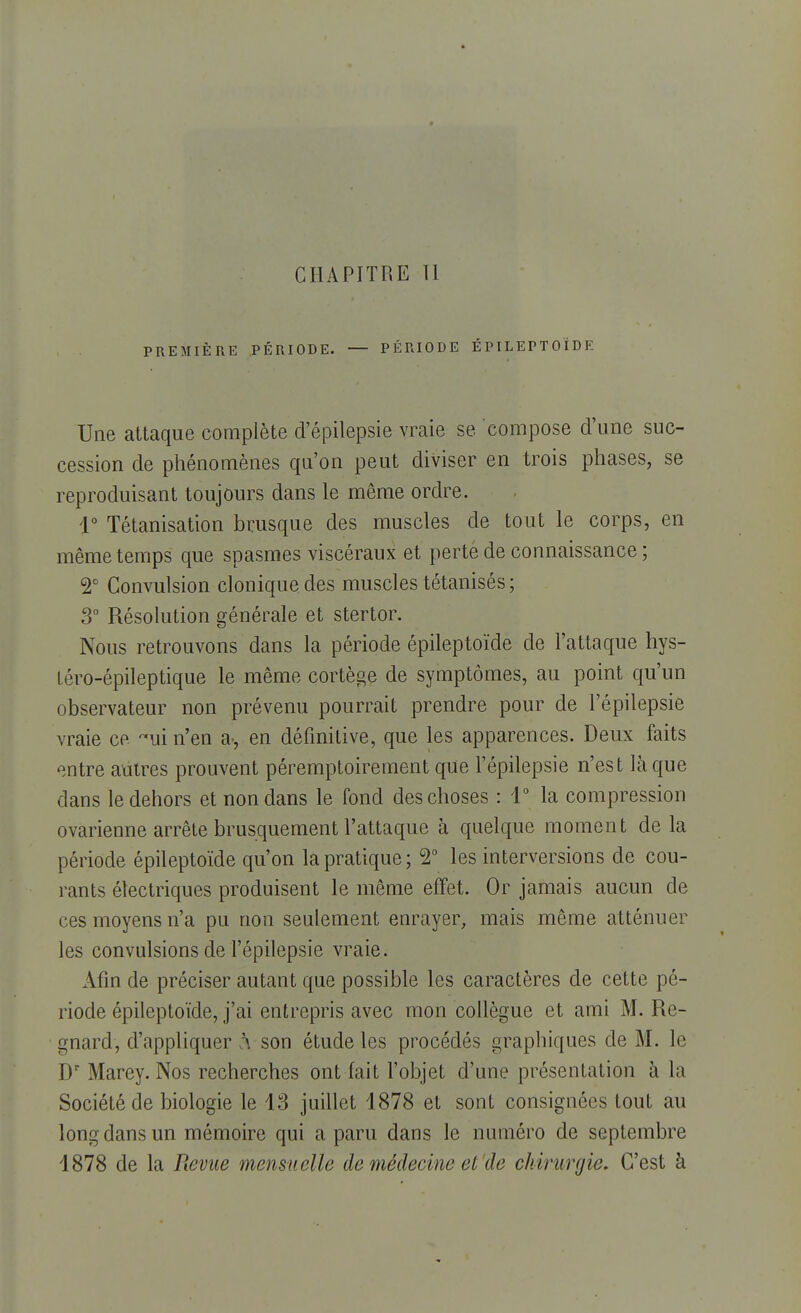 CHAPITRE TI PREMIÈRE PÉRIODE. — PÉRIODE ÉPILEPTOÏDE Une attaque complète d'épilepsie vraie se compose d'une suc- cession de phénomènes qu'on peut diviser en trois phases, se reproduisant toujours dans le même ordre. 4° Tétanisation brusque des muscles de tout le corps, en même temps que spasmes viscéraux et perte de connaissance ; 2° Convulsion cloniquedes muscles tétanisés ; 3° Résolution générale et stertor. Nous retrouvons dans la période épileptoïde de l'attaque hys- téro-épileptique le même cortège de symptômes, au point qu'un observateur non prévenu pourrait prendre pour de l'épilepsie vraie ce ~ui n'en a-, en définitive, que les apparences. Deux faits entre autres prouvent péremptoirement que l'épilepsie n'est là que dans le dehors et non dans le fond des choses : 4° la compression ovarienne arrête brusquement l'attaque à quelque moment de la période épileptoïde qu'on la pratique; 2° les interversions de cou- rants électriques produisent le même effet. Or jamais aucun de ces moyens n'a pu non seulement enrayer, mais même atténuer les convulsions de l'épilepsie vraie. Afin de préciser autant que possible les caractères de cette pé- riode épileptoïde, j'ai entrepris avec mon collègue et ami M. Re- gnard, d'appliquer à son étude les procédés graphiques de M. le Dr Marey. Nos recherches ont fait l'objet d'une présentation à la Société de biologie le 43 juillet 4878 et sont consignées tout au long dans un mémoire qui a paru dans le numéro de septembre 4878 de la Revue mensuelle de médecine et de chirurgie. C'est à