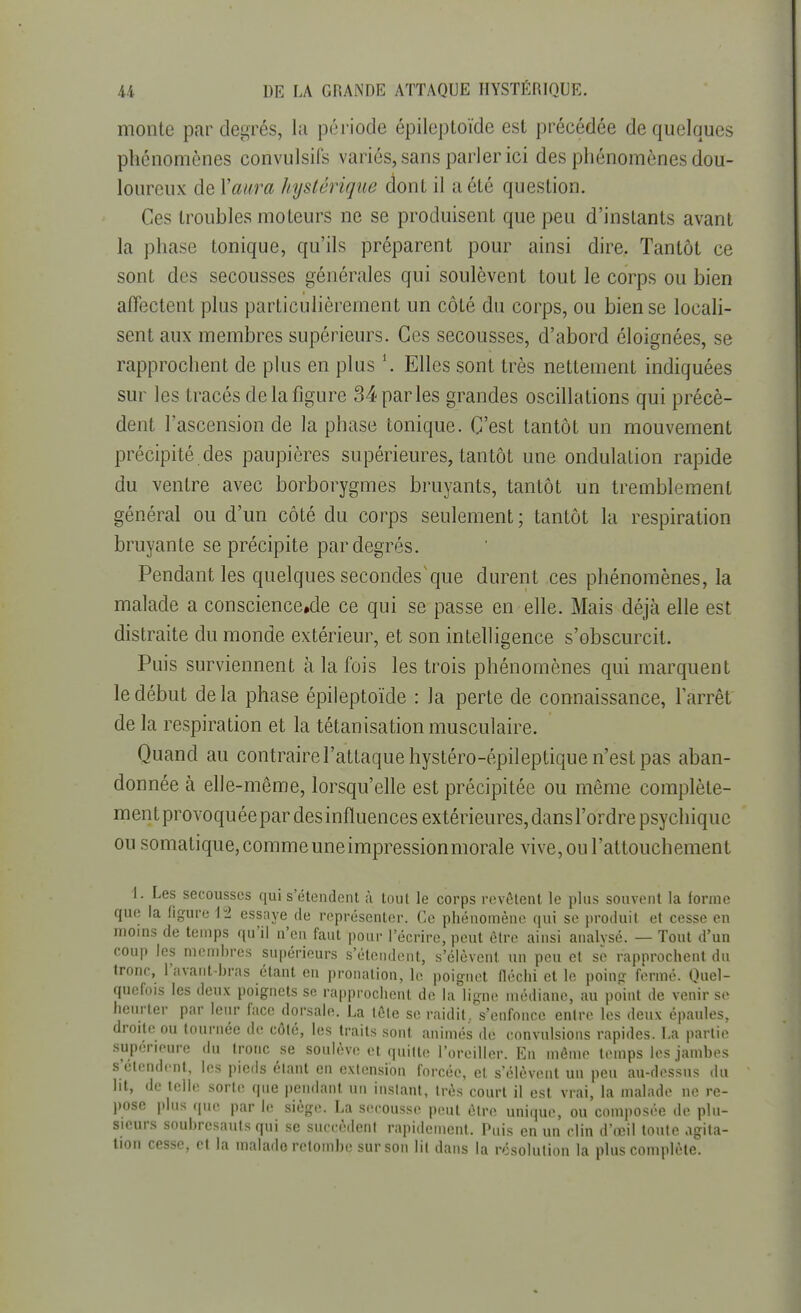 monte par degrés, la période épileptoïde est précédée de quelques phénomènes convulsifs variés, sans parler ici des phénomènes dou- loureux de Y aura hystérique dont il a été question. Ces troubles moteurs ne se produisent que peu d'instants avant la phase tonique, qu'ils préparent pour ainsi dire. Tantôt ce sont des secousses générales qui soulèvent tout le corps ou bien affectent plus particulièrement un côté du corps, ou bien se locali- sent aux membres supérieurs. Ces secousses, d'abord éloignées, se rapprochent de plus en plus l. Elles sont très nettement indiquées sur les tracés de la figure 34 parles grandes oscillations qui précè- dent l'ascension de la phase tonique. C'est tantôt un mouvement précipité des paupières supérieures, tantôt une ondulation rapide du ventre avec borborygmes bruyants, tantôt un tremblement général ou d'un côté du corps seulement; tantôt la respiration bruyante se précipite par degrés. Pendant les quelques secondes'que durent ces phénomènes, la malade a conscience.de ce qui se passe en elle. Mais déjà elle est distraite du monde extérieur, et son intelligence s'obscurcit. Puis surviennent à la fois les trois phénomènes qui marquent le début de la phase épileptoïde : la perte de connaissance, l'arrêt de la respiration et la tétanisation musculaire. Quand au contraire l'attaque hystéro-épileptique n'est pas aban- donnée à elle-même, lorsqu'elle est précipitée ou môme complète- ment provoquée par des influences extérieures, dans l'ordre psychique ou somatique,commeuneimpressionmorale vive, ou l'attouchement 1. Les secousses qui s'étendent à tout le corps revêtent le plus souvent la forme que la figure 12 essaye de représenter. Ce phénomène qui se produit et cesse en moins de temps qu'il n'en faut pour l'écrire, peut être ainsi analysé. — Tout d'un coup les membres supérieurs s'étendent, s'élèvent un peu et se rapprochent du tronc, l'avant-bras étant en pronation, le poignet fléchi et le poing fermé. Quel- quefois les deux poignets se rapprochent de la ligne médiane, au point de venir se heurter par leur face dorsale. La tête se raidit, s'enfonce entre les deux épaules, droite ou tournée de côté, les traits sont animés de convulsions rapides. La partie supérieure du tronc se soulève et quitte l'oreiller. En même temps les jambes s'étendent, les pieds étant en extension forcée, et s'élèvent un peu au-dessus du lit, de telle sorte que pendant, un instant, très court il est vrai, la malade ne re- pose plus que par le siège. La secousse peut être unique, ou composée de plu- sieurs soubresauts qui se succèdent rapidement. Puis en un clin d'oeil toute agita- tion cesse, et la malade retombe sur son lit dans la résolution la plus complète.
