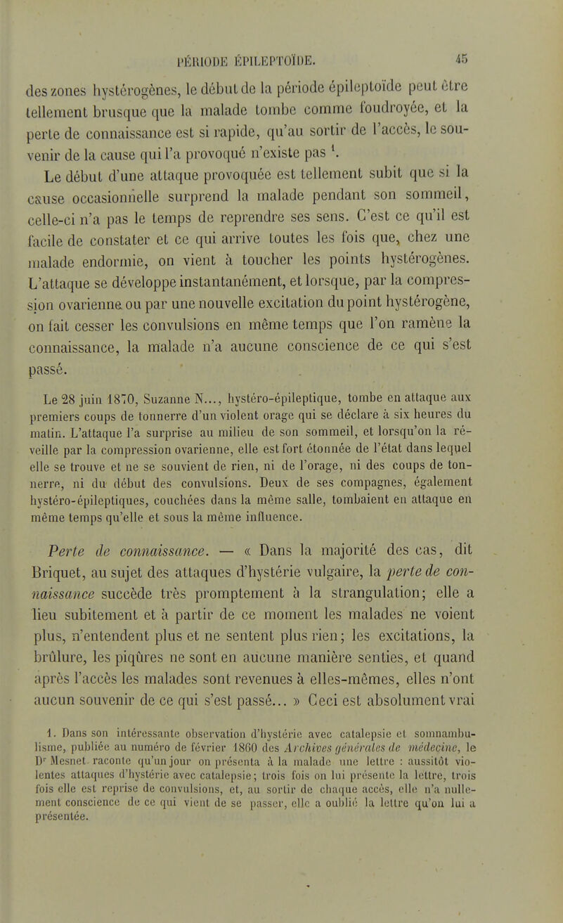 des zones hystérogènes, le début de la période épileptoïde peut être tellement brusque que la malade tombe comme foudroyée, et la perte de connaissance est si rapide, qu'au sortir de l'accès, le sou- venir de la cause qui l'a provoqué n'existe pas l. Le début d'une attaque provoquée est tellement subit que si la c&use occasionnelle surprend la malade pendant son sommeil, celle-ci n'a pas le temps de reprendre ses sens. C'est ce qu'il est facile de constater et ce qui arrive toutes les fois que, chez une malade endormie, on vient à toucher les points hystérogènes. L'attaque se développe instantanément, et lorsque, par la compres- sion ovarienne ou par une nouvelle excitation du point hystérogène, on fait cesser les convulsions en même temps que l'on ramène la connaissance, la malade n'a aucune conscience de ce qui s'est passé. Le 28 juin 1870, Suzanne N..., hystéro-épileptique, tombe en attaque aux premiers coups de tonnerre d'un violent orage qui se déclare à six heures du matin. L'attaque l'a surprise au milieu de son sommeil, et lorsqu'on la ré- veille par la compression ovarienne, elle est fort étonnée de l'état dans lequel elle se trouve et ne se souvient de rien, ni de l'orage, ni des coups de ton- nerre, ni du début des convulsions. Deux de ses compagnes, également hystéro-épileptiques, couchées dans la même salle, tombaient en attaque en même temps qu'elle et sous la même influence. Perte de connaissance. — « Dans la majorité des cas, dit Briquet, au sujet des attaques d'hystérie vulgaire, la perte de con- naissance succède très prompternent à la strangulation; elle a lieu subitement et à partir de ce moment les malades ne voient plus, n'entendent plus et ne sentent plus rien; les excitations, la brûlure, les piqûres ne sont en aucune manière senties, et quand après l'accès les malades sont revenues à elles-mêmes, elles n'ont aucun souvenir de ce qui s'est passé... » Ceci est absolument vrai 1. Dans son intéressante observation d'hystérie avec catalepsie et somnambu- lisme, publiée au numéro de février 1860 des Archives générales de médecine, le Dr Mesnet raconte qu'un jour on présenta à la malade une lettre : aussitôt vio- lentes attaques d'hystérie avec catalepsie; trois fois on lui présente la lettre, trois fois elle est reprise de convulsions, et, au sortir de chaque accès, elle n'a nulle- ment conscience de ce qui vient de se passer, clic a oublié la lettre qu'on lui a présentée.