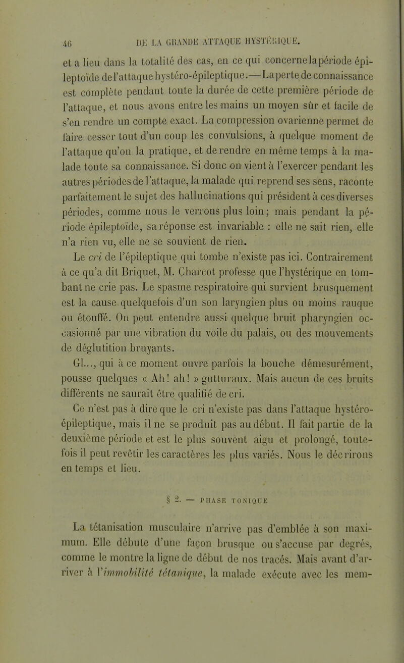 et a lieu dans la totalité des cas, en ce qui concerne la période épi- leptoïdedel'attaquehystéro-épileptique.—La perte de connaissance est complète pendant toute la durée de cette première période de l'attaque, et nous avons entre les mains un moyen sûr et facile de s'en rendre un compte exact. La compression ovarienne permet de l'aire cesser tout d'un coup les convulsions, à quelque moment de l'attaque qu'on la pratique, et de rendre en même temps à la ma- lade toute sa connaissance. Si donc on vient à l'exercer pendant les autres périodes de l'attaque, la malade qui reprend ses sens, raconte parfaitement le sujet des hallucinations qui président à ces diverse- périodes, comme nous le verrons plus loin; mais pendant la pé- riode épileptoïde, sa réponse est invariable : elle ne sait rien, elle n'a rien vu, elle ne se souvient de rien. Le cri de l'épileptique qui tombe n'existe pas ici. Contrairement à ce qu'a dit Briquet, M. Charcot professe que l'hystérique en tom- bant ne crie pas. Le spasme respiratoire qui survient brusquement est la cause quelquefois d'un son laryngien plus ou moins rauque ou étouffé. On peut entendre aussi quelque bruit pharyngien oc- casionné par une vibration du voile du palais, ou des mouvements de déglutition bruyants. Gl..., qui à ce moment ouvre parfois la bouche démesurément, pousse quelques « Ah! ah! » gutturaux. Mais aucun de ces bruits différents ne saurait être qualifié de cri. Ce n'est pas à dire que le cri n'existe pas dans l'attaque hystéro- épileptique, mais il ne se produit pas au début . Il fait partie de la deuxième période et est le plus souvent aigu et prolongé, toute- fois il peut revêtir les caractères les plus variés. Nous le décrirons en temps et lieu. § 2. — PHASE TONIQUE La tétanisation musculaire n'arrive pas d'emblée à son maxi- mum. Elle débute d'une façon brusque ou s'accuse par degrés, comme le montre la ligne de début de nos tracés. Mais avant d'ar- river à Vimmobilité tétanique, la malade exécute avec les mem-