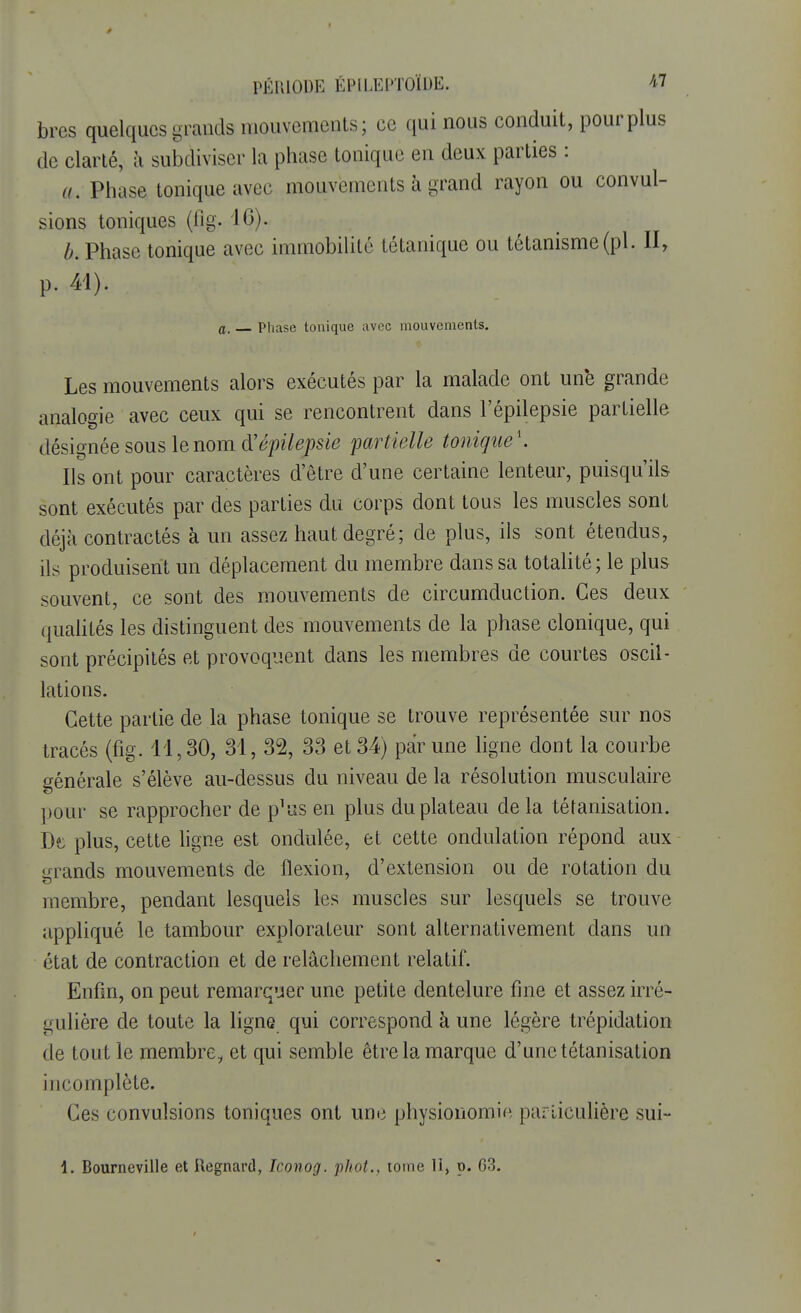 bres quelques grands mouvements; ce qui nous conduit, pour plus de clarté, à subdiviser la phase tonique en deux parties : a. Phase tonique avec mouvements à grand rayon ou convul- sions toniques (fîg. 16). b. Phase tonique avec immobilité tétanique ou tétanisme(pl. II, p. 41). a. Phase tonique avec mouvements. Les mouvements alors exécutés par la malade ont une grande analogie avec ceux qui se rencontrent dans l'épilepsie partielle désignée sous le nom d'épilepsie partielle tonique'. Ils ont pour caractères d'être d'une certaine lenteur, puisqu'ils sont exécutés par des parties du corps dont tous les muscles sont déjà contractés à un assez haut degré; de plus, ils sont étendus, ils produisent un déplacement du membre dans sa totalité; le plus souvent, ce sont des mouvements de circumduction. Ces deux qualités les distinguent des mouvements de la phase clonique, qui sont précipités et provoquent dans les membres de courtes oscil- lations. Cette partie de la phase tonique se trouve représentée sur nos tracés (fig. 11,30, 31, 32, 33 et 34) par une ligne dont la courbe générale s'élève au-dessus du niveau de la résolution musculaire pour se rapprocher de p^as en plus du plateau de la tétanisation. De plus, cette ligne est ondulée, et cette ondulation répond aux grands mouvements de flexion, d'extension ou de rotation du membre, pendant lesquels les muscles sur lesquels se trouve appliqué le tambour explorateur sont alternativement dans un état de contraction et de relâchement relatif. Enfin, on peut remarquer une petite dentelure fine et assez irré- gulière de toute la ligne qui correspond à une légère trépidation de tout le membre^ et qui semble être la marque d'une tétanisation incomplète. Ces convulsions toniques ont une physionomie particulière sui- 1. Bourneville et Regnard, Iconog. phot., tome II, p. 63.