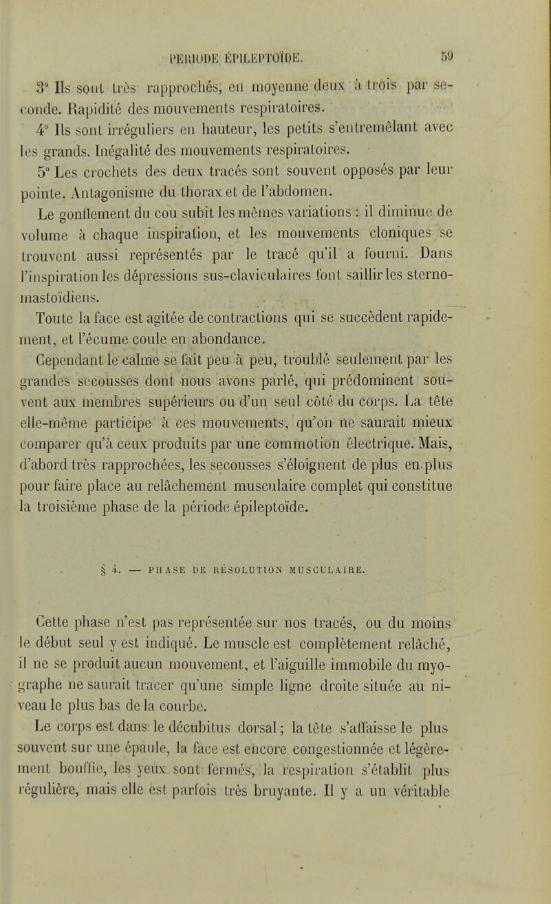 l'ElilODH ÉI'ILKPTOÏHK. VJ 3° Ils sont très rapprochés, en moyenne deux à trois par se- conde. Rapidité des mouvemenls respiratoires. 4° Ils sont irréguliers en hauteur, les petits s'entremôlant avec les grands. Inégalité des mouvements respiratoires. 5° Les crochets des deux tracés sont souvent opposés par leur pointe. Antagonisme du thorax et de l'abdomen. Le gonflement du cou subit les mêmes variations : il diminue de volume à chaque inspiration, et les mouvements cloniques se trouvent aussi représentés par le tracé qu'il a fourni. Dans l'inspiration les dépressions sus-claviculaires font saillir les sterno- mastoïdiens. Toute la face est agitée de contractions qui se succèdent rapide- ment, et l'écume coule en abondance. Cependant le calme se fait peu à peu, troublé seulement par les grandes secousses dont nous avons parlé, qui prédominent sou- vent aux membres supérieurs ou d'un seul côté du corps. La tête elle-même participe à ces mouvements, qu'on ne saurait mieux comparer qu'à ceux produits par une commotion électrique. Mais, d'abord très rapprochées, les secousses s'éloignent déplus en plus pour faire place au relâchement musculaire complet qui constitue la troisième phase de la période épileptoïde. § 4. — PHASE DE RÉSOLUTION MUSCULAIRE. Cette phase n'est pas représentée sur nos tracés, ou du moins le début seul y est indiqué. Le muscle est complètement relâché, il ne se produit aucun mouvement, et l'aiguille immobile du myo- graphe ne saurait tracer qu'une simple ligne droite située au ni- veau le plus bas de la courbe. Le corps est dans le décubitus dorsal; la tète s'affaisse le plus souvent sur une épaule, la face est encore congestionnée et légère- ment bouffie, les yeux sont fermés, la respiration s'établit plus régulière, mais elle est parfois très bruyante. Il y a un véritable