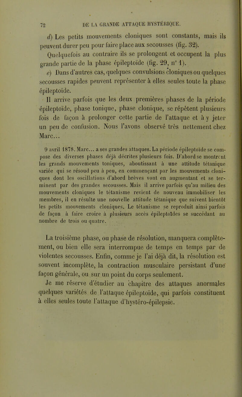 d) Les petits mouvements cloniques sont constants, mais ils peuvent durer peu pour faire place aux secousses (fig. 32). Quelquefois au contraire ils se prolongent et occupent la plus grande partie de la phase épileptoïde (fig. 29, n° 1). e) Dans d'autres cas, quelques convulsions cloniques ou quelques secousses rapides peuvent représenter à elles seules toute la phase épileptoïde. Il arrive parfois que les deux premières phases de la période épileptoïde, phase tonique, phase clonique, se répètent plusieurs fois de façon à prolonger cette partie de l'attaque et à y jeter un peu de confusion. Nous l'avons observé très nettement chez Marc... 9 avril 1878. Marc... a ses grandes attaques. La période épileptoïde se com- pose des diverses phases déjà décrites plusieurs fois. D'abord se montrent les grands mouvements toniques, aboutissant à une attitude tétanique variée qui se résoud peu à peu, en commençant par les mouvements cloni- ques dont les oscillations d'abord brèves vont en augmentant et se ter- minent par des grandes secousses. Mais il arrive parfois qu'au milieu des mouvements cloniques le tétanisme revient de nouveau immobiliser les membres, il en résulte une nouvelle attitude tétanique que suivent bientôt les petits mouvements cloniques. Le tétanisme se reproduit ainsi parfois de façon à faire croire à plusieurs accès épileptoldes se succédant au nombre de trois ou quatre. La troisième phase, ou phase de résolution, manquera complète- ment, ou bien elle sera interrompue de temps en temps par de violentes secousses. Enfin, comme je l'ai déjà dit, la résolution est souvent incomplète, la contraction musculaire persistant d'une façon générale, ou sur un point du corps seulement. Je me réserve d'étudier au chapitre des attaques anormales quelques variétés de l'attaque épileptoïde, qui parfois constituent à elles seules toute l'attaque d'hystéro-épilepsie.