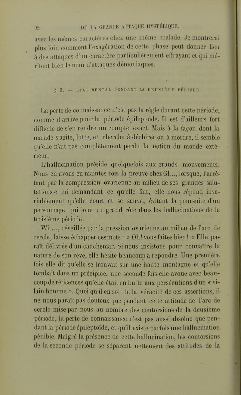 avec les mêmes caractères chez une môme malade. Je montrerai plus loin comment l'exagération de cette phase peut donner lieu à des attaques d'un caractère particulièrement effrayant et qui mé- ritent bien le nom d'attaques démoniaques. § 3. — ÉTAT MENTAL PENDANT LA DEUXIÈME PÉIUODE La perte de connaissance n'est pas la règle durant cette période, comme il arrive pour la période épileptoïde. 11 est d'ailleurs fort difficile de s'en rendre un compte exact. Mais à la façon dont la malade s'agite, lutte, et cherche à déchirer ou à mordre, il semble qu'elle n'ait pas complètement perdu la notion du monde exté- rieur. L'hallucination préside quelquefois aux grands mouvements. Nous en avons eu maintes fois la preuve chez Gl..., lorsque, l'arrê- tant par la compression ovarienne au milieu de ses grandes salu- tations et lui demandant ce qu'elle fait, elle nous répond inva- riablement qu'elle court et se sauve, évitant la poursuite d'un personnage qui joue un grand rôle dans les hallucinations de la troisième période. Wit..., réveillée par la pression ovarienne au milieu de l'arc de cercle, laisse échapper ces mots : « Oh! vous faites bien! » Elle pa- raît délivrée d'un cauchemar. Si nous insistons pour connaître la nature de son rêve, elle hésite beaucoup à répondre. Une première fois elle dit qu'elle se trouvait sur une haute montagne et qu'elle tombait dans un précipice, une seconde fois elle avoue avec beau- coup de réticences qu'elle était en butte aux persécutions d'un « vi- lain homme ». Quoi qu'il en soit de la véracité de ces assertions, il ne nous paraît pas douteux que pendant cette attitude de l'arc de cercle mise par nous au nombre des contorsions de la deuxième période, la perte de connaissance n'est pas aussi absolue que pen- dant la période épileptoïde, et qu'il existe parfois une hallucination pénible. Malgré la présence de cette hallucination, les contorsions de la seconde période se séparent nettement des attitudes de la