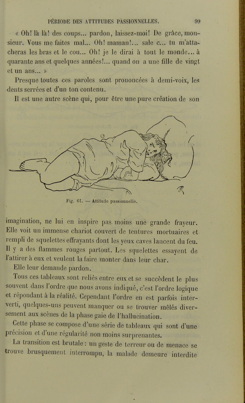 « Oh! là là! des coups... pardon, laissez-moi! De grâce, mon- sieur. Vous me faites mal... Oh! maman!... sale c... tu m'atta- cheras les bras et le cou... Oh! je le dirai h tout le monde... à quarante ans et quelques années!... quand on a une fille de vingt et un ans... » Presque toutes ces paroles sont prononcées à demi-voix, les dents serrées et d'un ton contenu. Il est une autre scène qui, pour être une pure création de son Fig. 61. — Attitude passionnelle. imagination, ne lui en inspire pas moins une grande frayeur. Elle voit un immense chariot couvert de tentures mortuaires et rempli de squelettes effrayants dont les yeux caves lancent du feu. Il y a des flammes rouges partout. Les squelettes essayent de l'attirer à eux et veulent la faire monter dans leur char. Elle leur demande pardon. Tous ces tableaux sont reliés entre eux et se succèdent le plus souvent dans Tordre que nous avons indiqué, c'est l'ordre logique et répondant à la réalité. Cependant l'ordre en est parfois inter- verti, quelques-uns peuvent manquer ou se trouver mêlés diver- sement aux scènes de la phase gaie de l'hallucination. Cette phase se compose d'une série de tableaux qui sont dune précision et d'une régularité non moins surprenantes. La transition est brutale : un geste de terreur ou de menace se trouve brusquement interrompu, la malade demeure interdite