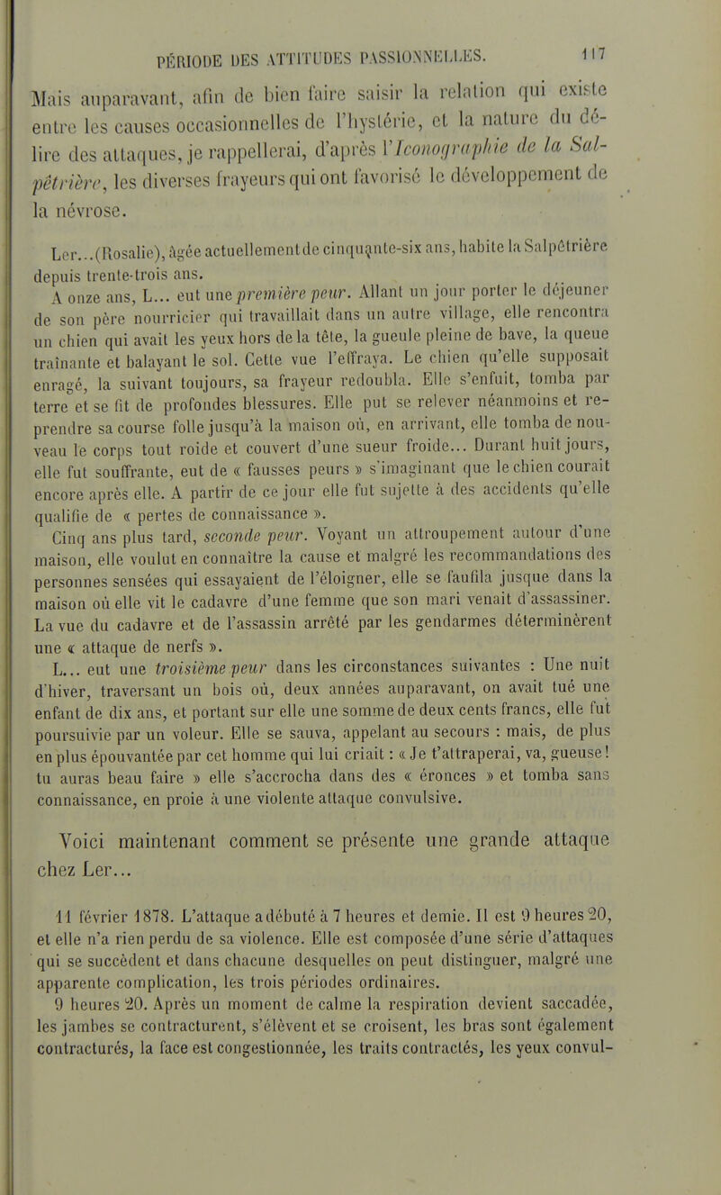 Mais auparavant, afin de bien faire saisir la relation qui existe entre les causes occasionnelles de l'hystérie, et la nature du de- lire des attaques, je rappellerai, d'après l'Iconographie de la Sal- pêtrière, les diverses frayeurs qui ont favorisé le développement de la névrose. Ler... (Rosalie), âgée actuellement de cinquante-six ans, habite laSalpêtrièrc depuis trente-trois ans. A onze ans, L... eut une première peur. Allant un jour porter le déjeuner de son père nourricier qui travaillait dans un autre village, elle rencontra un chien qui avait les yeux hors delà tête, la gueule pleine de bave, la queue traînante et balayant le sol. Cette vue l'effraya. Le chien qu'elle supposait enragé, la suivant toujours, sa frayeur redoubla. Elle s'enfuit, tomba par terre°et se fit de profondes blessures. Elle put se relever néanmoins et re- prendre sa course folle jusqu'eà la maison où, en arrivant, elle tomba de nou- veau le corps tout roide et couvert d'une sueur froide... Durant huit jours, elle fut souffrante, eut de « fausses peurs » s'imaginant que le chien courait encore après elle. A partir de ce jour elle fut sujette cà des accidents qu'elle qualifie de « pertes de connaissance ». Cinq ans plus tard, seconde peur. Voyant un attroupement autour d'une maison, elle voulut en connaître la cause et malgré les recommandations des personnes sensées qui essayaient de l'éloigner, elle se faufila jusque dans la maison où elle vit le cadavre d'une femme que son mari venait d'assassiner. La vue du cadavre et de l'assassin arrêté par les gendarmes déterminèrent une a attaque de nerfs ». L... eut une troisième peur clans les circonstances suivantes : Une nuit d'hiver, traversant un bois où, deux années auparavant, on avait tué une enfant de dix ans, et portant sur elle une somme de deux cents francs, elle fut poursuivie par un voleur. Elle se sauva, appelant au secours : mais, de plus en plus épouvantée par cet homme qui lui criait : & Je t'attraperai, va, gueuse ! tu auras beau faire » elle s'accrocha dans des « éronces » et tomba sans connaissance, en proie à une violente attaque convulsive. Voici maintenant comment se présente une grande attaque chez Ler... 11 février 1878. L'attaque a débuté à 7 heures et demie. Il est 0 heures 20, et elle n'a rien perdu de sa violence. Elle est composée d'une série d'attaques qui se succèdent et clans chacune desquelles on peut distinguer, malgré une apparente complication, les trois périodes ordinaires. 9 heures 20. Après un moment de calme la respiration devient saccadée, les jambes se contracturent, s'élèvent et se croisent, les bras sont également contracturés, la face est congestionnée, les traits contractés, les yeux convul-
