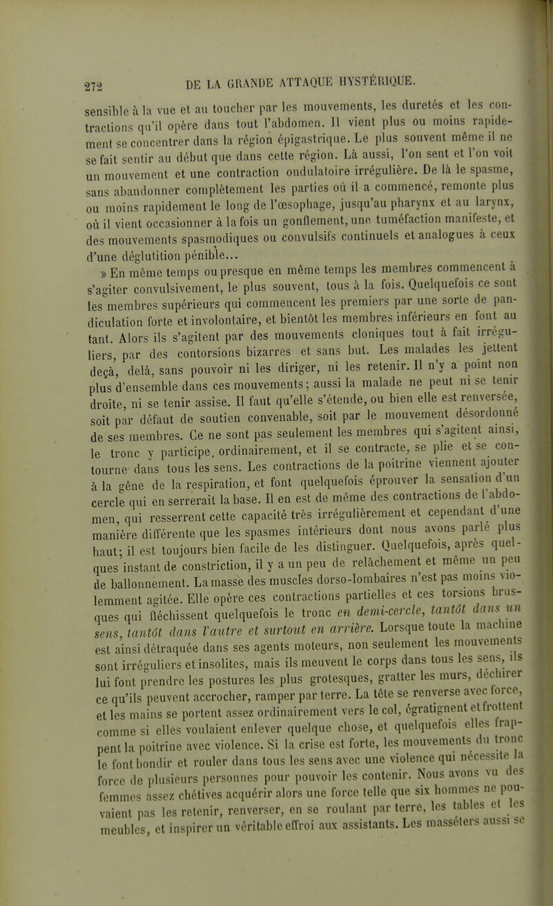 sensible à la vue et au toucher par les mouvements, les duretés et les con- tractions qu'il opère dans tout l'abdomen. Il vient plus ou moins rapide- ment se concentrer dans la région épigastrique. Le plus souvent même il ne se fait sentir au début que dans cette région. Là aussi, l'on sent et l'on voit un mouvement et une contraction ondulatoire irrégulière. De là le spasme, sans abandonner complètement les parties où il a commencé, remonte plus ou moins rapidement le long de l'œsophage, jusqu'au pharynx et au larynx, où il vient occasionner à la fois un gonflement, une tuméfaction manifeste, et des mouvements spasmodiques ou convulsifs continuels et analogues à ceux d'une déglutition pénible... » En même temps ou presque en même temps les membres commencent à s'agiter convulsivement, le plus souvent, tous à la fois. Quelquefois ce sont les membres supérieurs qui commencent les premiers par une sorte de pan- diculation forte et involontaire, et bientôt les membres inférieurs en font au tant. Alors ils s'agitent par des mouvements cloniques tout à fait irrégu- liers, par des contorsions bizarres et sans but. Les malades les jettent deçà, delà, sans pouvoir ni les diriger, ni les retenir. Il n'y a point non plus d'ensemble dans ces mouvements; aussi la malade ne peut ni se tenir droite, ni se tenir assise. Il faut qu'elle s'étende, ou bien elle est renversée, soit par défaut de soutien convenable, soit par le mouvement desordonne de ses membres. Ce ne sont pas seulement les membres qui s'agitent ainsi, le tronc y participe ordinairement, et il se contracte, se plie et se con- tourne dans tous les sens. Les contractions de la poitrine viennent ajouter à la gêne de la respiration, et font quelquefois éprouver la sensation d un cercle qui en serrerait la base. Il en est de même des contractions de 1 abdo- men qui resserrent cette capacité très irrégulièrement et cependant d une manière différente que les spasmes intérieurs dont nous avons parle plus haut- il est toujours bien facile de les distinguer. Quelquefois, après quel- ques'instant de constriction, il y a un peu de relâchement et même un peu de ballonnement. La masse des muscles dorso-lombaires n'est pas moins vio- lemment agitée. Elle opère ces contractions partielles et ces torsions brus- ques qui fléchissent quelquefois le tronc en demi-cercle, tantôt dans un sens, tantôt dans Vautre et surtout en arrière. Lorsque toute la machine est ainsi détraquée dans ses agents moteurs, non seulement les mouvemen s sont irréguliers et insolites, mais ils meuvent le corps dans tous les sens. Us lui font prendre les postures les plus grotesques, gratter les murs, déchirer ce qu'ils peuvent accrocher, ramper par terre. La tête se renverse avec force et les mains se portent assez ordinairement vers le col, égratignent et frottent comme si elles voulaient enlever quelque chose, et quelquefois elles frap- pent la poitrine avec violence. Si la crise est forte, les mouvements du tronc le font bondir et rouler dans tous les sens avec une violence qui nécessite la force de plusieurs personnes pour pouvoir les contenir. Nous avons vu des femmes assez chétives acquérir alors une force telle que six hommes ne pou- vaient pas les retenir, renverser, en se roulant par terre, les tables et les meubles, et inspirer un véritable effroi aux assistants. Les masséters aussi se