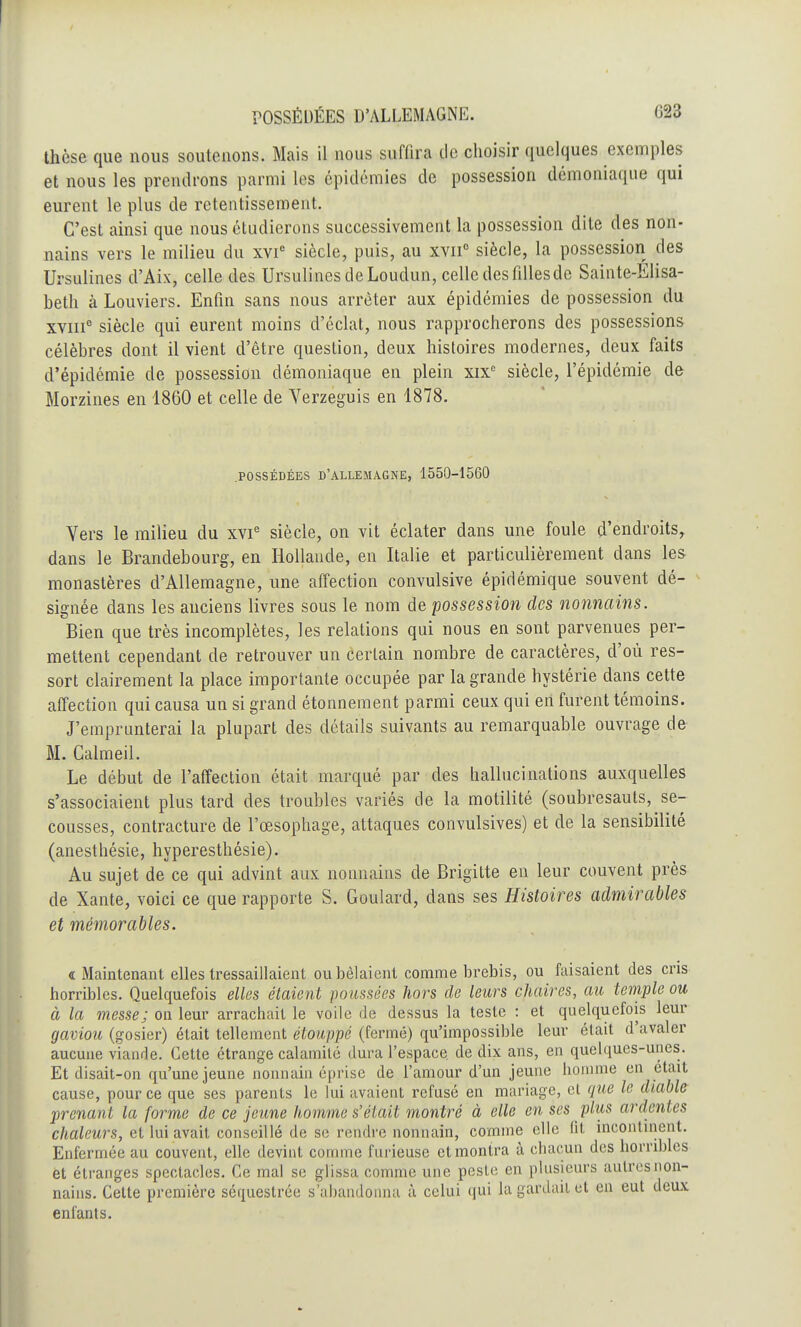 thèse que nous soutenons. Mais il nous sufUra de choisir quelques exemples et nous les prendrons parmi les épidémies de possession démoniaque qui eurent le plus de retentissement. C'est ainsi que nous étudierons successivement la possession dite des non- nains vers le milieu du xvie siècle, puis, au xvii0 siècle, la possession des Ursulines d'Aix, celle des UrsulinesdeLoudun, celle des filles de Sainte-Elisa- beth à Louviers. Enfin sans nous arrêter aux épidémies de possession du xviii0 siècle qui eurent moins d'éclat, nous rapprocherons des possessions célèbres dont il vient d'être question, deux histoires modernes, deux faits d'épidémie de possession démoniaque en plein xixc siècle, l'épidémie de Morzines en 1860 et celle de Yerzeguis en 1878. .POSSÉDÉES D'ALLEMAGNE, 1550-1560 Vers le milieu du xvie siècle, on vit éclater dans une foule d'endroits, dans le Brandebourg, en Hollande, en Italie et particulièrement dans les monastères d'Allemagne, une affection convulsive épidémique souvent dé- signée dans les anciens livres sous le nom de possession des nonnains. Bien que très incomplètes, les relations qui nous en sont parvenues per- mettent cependant de retrouver un certain nombre de caractères, d'où res- sort clairement la place importante occupée par la grande hystérie dans cette affection qui causa un si grand étonnement parmi ceux qui en furent témoins. J'emprunterai la plupart des détails suivants au remarquable ouvrage de M. Calmeil. Le début de l'affection était marqué par des hallucinations auxquelles s'associaient plus tard des troubles variés de la motilité (soubresauts, se- cousses, contracture de l'œsophage, attaques convulsives) et de la sensibilité (anesthésie, hyperesthésie). Au sujet de ce qui advint aux nonnains de Brigitte en leur couvent près de Xante, voici ce que rapporte S. Goulard, dans ses Histoires admirables et mémorables. « Maintenant elles tressaillaient ou bêlaient comme brebis, ou faisaient des cris horribles. Quelquefois elles étaient poussées hors de leurs chaires, au temple ou à la messe; on leur arrachait le voile de dessus la teste : et quelquefois leur gaviou (gosier) était tellement étouppé (fermé) qu'impossible leur était d'avaler aucune viande. Cette étrange calamité dura l'espace de dix ans, en quelques-unes. Et disait-on qu'une jeune nonnain éprise de l'amour d'un jeune homme en était cause, pour ce que ses parents le lui avaient refusé en mariage, cl que le diable prenant la forme de ce jeune homme s'était montré à elle en ses pliis ardentes chaleurs, et lui avait conseillé de se rendre nonnain, comme elle fit incontinent. Enfermée au couvent, elle devint comme furieuse et montra à chacun des horribles et étranges spectacles. Ce mal se glissa comme une peste en plusieurs autres non- nains. Celte première séquestrée s'abandonna à celui qui la gardait et en eut deux enfants.