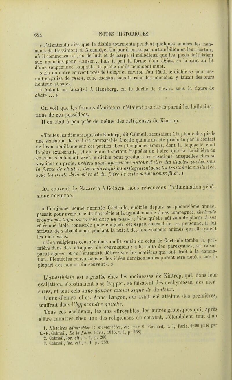 » J'ai entendu dire que le diable tourmenta pendant quelques années les non- nains de Hessimont, à Nieumège. Un jour il entra par un tourbillon en leur dortoir, où il commença un jeu de luth et de harpe si mélodieux que les pieds frétillaient aux nonnains pour danser... Puis il prit la forme d'un chien, se lançant au lit d'une soupçonnée coupable du péché qu'ils nomment muet. » En un autre couvent près de Cologne, environ l'an 1560, le diable se pourme- nait en guise de chien, et se cachant sous la robe des nonnains, y faisait des tours honteux et sales. » Autant en faisait-il à Hensberg, en le duché de Clèves, sous la figure de chat1.... » On voit que les formes d'animaux n'étaient pas rares parmi les hallucina- tions de ces possédées. Il en était à peu près de même des religieuses de Kintrop. « Toutes les démoniaques de Kintorp, dit Calmeil, accusaient àla plante des pieds une sensation de brûlure comparable à celle qui aurait été produite par le contact de l'eau bouillante sur ces parties. Les plus jeunes sœurs, dont la loquacité était le plus exubérante, et qui étaient surtout frappées de l'idée que la cuisinière du couvent s'entendait avec le diable pour produire les vexations auxquelles elles se voyaient en proie, prétendaient apercevoir autour d'elles des diables cachés sous la forme de chattes, des ombres qui les assiégeaient sous les traits de la cuisinière, sous les traits delà mère et du frère de cette malheureuse fille2. > Au couvent de Nazareth à Cologne nous retrouvons l'hallucination géné- sique nocturne. « Une jeune nonne nommée Gertrude, cloîtrée depuis sa quatorzième année, passait pour avoir inoculé l'hystérie et la nymphomanie à ses compagnes. Gerthide croyait partager sa couche avec un incube; bien qu'elle eût soin de placer à ses côtés une étole consacrée pour éloigner cet esprit charnel de sa personne, il lui arrivait de s'abandonner pendant la nuit à des mouvements animés qui effrayaient les lïiomessBS» « Une religieuse couchée dans un lit voisin de celui de Gertrude tomba la pre- mière dans des attaques de convulsions : à la suite des paroxysmes, sa raison parut égarée et on l'entendait délirer sur les matières qui ont trait à La damna- tion. Bientôt les convulsions et les idées déraisonnables purent être notées sur La plupart des nonnes du couvent3. » Vaneslhésie est signalée chez les moinesses de Kintrop, qui, dans leur exaltation, s'obstinaient à se frapper, se faisaient des ecchymoses, des mor- sures, et tout cela sans donner aucun signe de douleur. L'une d'entre elles, Anne Langon, qui avait été atteinte des premières, souffrait dans Yhypocondre gauche. Tous ces accidents, les uns effroyables, les autres grotesques qui, après s'être montrés chez une des religieuses du couvent, s'étendaient tout d'un 1. Histoires admirables et mémorables, etc. par S. Goulard, t. L, Paris, 1600 (cité par L.-F. Calmeil, De la Folie, Paris, 1845, t. I, p. 268). 2. Calmeil, loc. cit., t. I, p. 260. 3. Calmeil, loc. cit., t. I. p. 208.