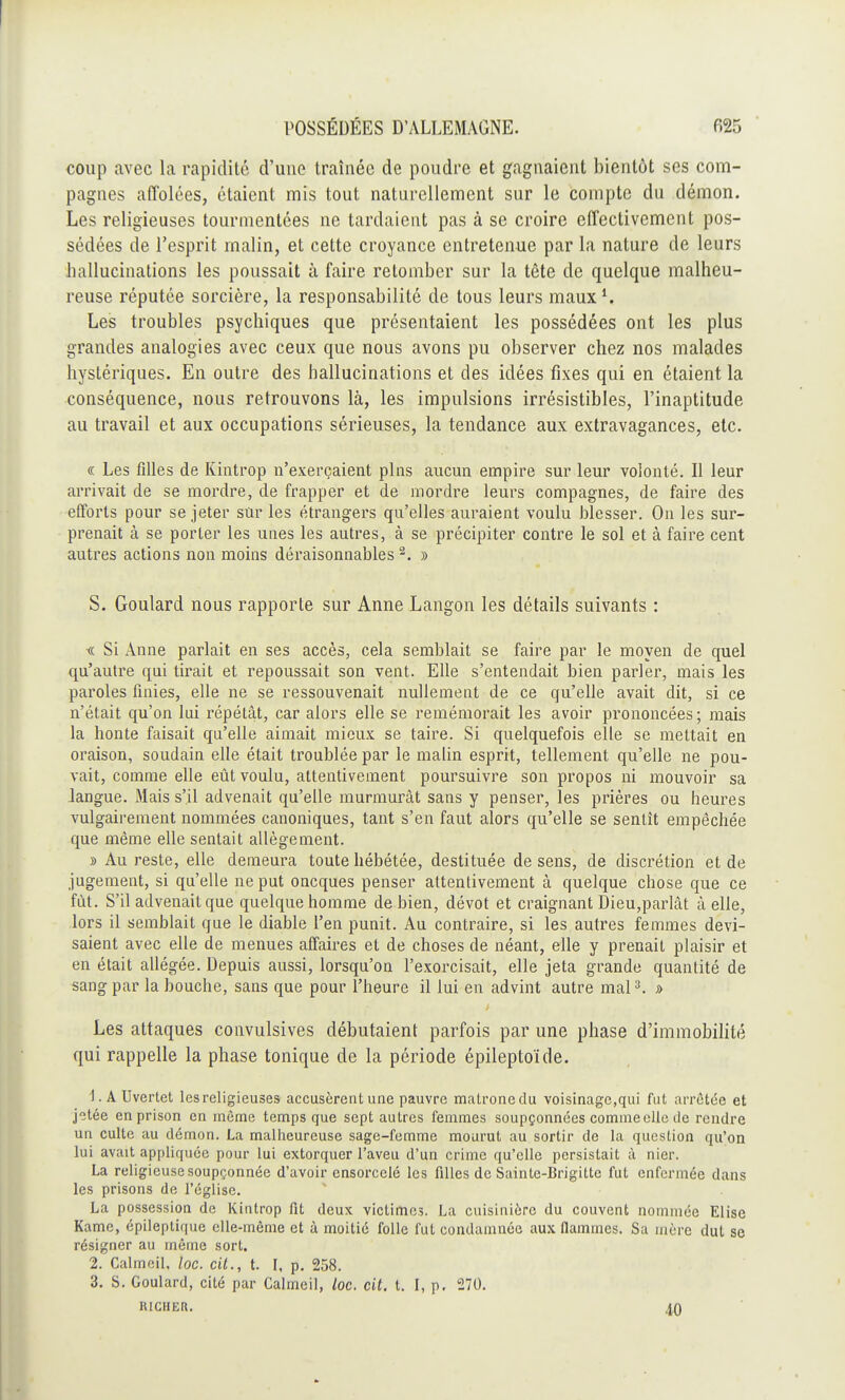 coup avec la rapidité d'une traînée de poudre et gagnaient bientôt ses com- pagnes affolées, étaient rais tout naturellement sur le compte du démon. Les religieuses tourmentées ne tardaient pas à se croire effectivement pos- sédées de l'esprit malin, et cette croyance entretenue par la nature de leurs hallucinations les poussait à faire retomber sur la tête de quelque malheu- reuse réputée sorcière, la responsabilité de tous leurs maux1. Les troubles psychiques que présentaient les possédées ont les plus grandes analogies avec ceux que nous avons pu observer chez nos malades hystériques. En outre des hallucinations et des idées fixes qui en étaient la conséquence, nous retrouvons là, les impulsions irrésistibles, l'inaptitude au travail et aux occupations sérieuses, la tendance aux extravagances, etc. « Les filles de Kintrop n'exerçaient pins aucun empire sur leur volonté. Il leur arrivait de se mordre, de frapper et de mordre leurs compagnes, de faire des efforts pour se jeter sûr les étrangers qu'elles auraient voulu blesser. On les sur- prenait à se porter les unes les autres, à se précipiter contre le sol et à faire cent autres actions non moins déraisonnables2. » S. Goulard nous rapporte sur Anne Langon les détails suivants : « Si Anne parlait en ses accès, cela semblait se faire par le moyen de quel qu'autre qui tirait et repoussait son vent. Elle s'entendait bien parler, mais les paroles finies, elle ne se ressouvenait nullement de ce qu'elle avait dit, si ce n'était qu'on lui répétât, car alors elle se remémorait les avoir prononcées; mais la honte faisait qu'elle aimait mieux se taire. Si quelquefois elle se mettait en oraison, soudain elle était troublée par le malin esprit, tellement qu'elle ne pou- vait, comme elle eût voulu, attentivement poursuivre son propos ni mouvoir sa langue. Mais s'il advenait qu'elle murmurât sans y penser, les prières ou heures vulgairement nommées canoniques, tant s'en faut alors qu'elle se sentît empêchée que même elle sentait allégement. » Au reste, elle demeura toute hébétée, destituée de sens, de discrétion et de jugement, si qu'elle ne put oncques penser attentivement à quelque chose que ce fût. S'il advenait que quelque homme de bien, dévot et craignant Dieu,parlât à elle, lors il semblait que le diable l'en punit. Au contraire, si les autres femmes devi- saient avec elle de menues affaires et de choses de néant, elle y prenait plaisir et en était allégée. Depuis aussi, lorsqu'on l'exorcisait, elle jeta grande quantité de sang par la bouche, sans que pour l'heure il lui en advint autre mal3. » Les attaques convulsives débutaient parfois par une phase d'immobilité qui rappelle la phase tonique de la période épileptoïde. 1. A Uvertet les religieuses accusèrent une pauvre matrone du voisinage,qui fut arrêtée et jotée en prison en môme temps que sept autres femmes soupçonnées comme elle de rendre un culte au démon. La malheureuse sage-femme mourut au sortir de la question qu'on lui avait appliquée pour lui extorquer l'aveu d'un crime qu'elle persistait à nier. La religieuse soupçonnée d'avoir ensorcelé les filles de Sainte-Brigitte fut enfermée dans les prisons de l'église. La possession de Kintrop fit deux victimes. La cuisinière du couvent nommée Elise Kamc, épileptique elle-même et à moitié folle fut condamnée aux flammes. Sa mère dut se résigner au même sort. 2. Calmeil. loc. cit., t. I, p. 258. 3. S. Goulard, cité par Calmeil, loc. cit. t. I, p. 270. RICHER. 40