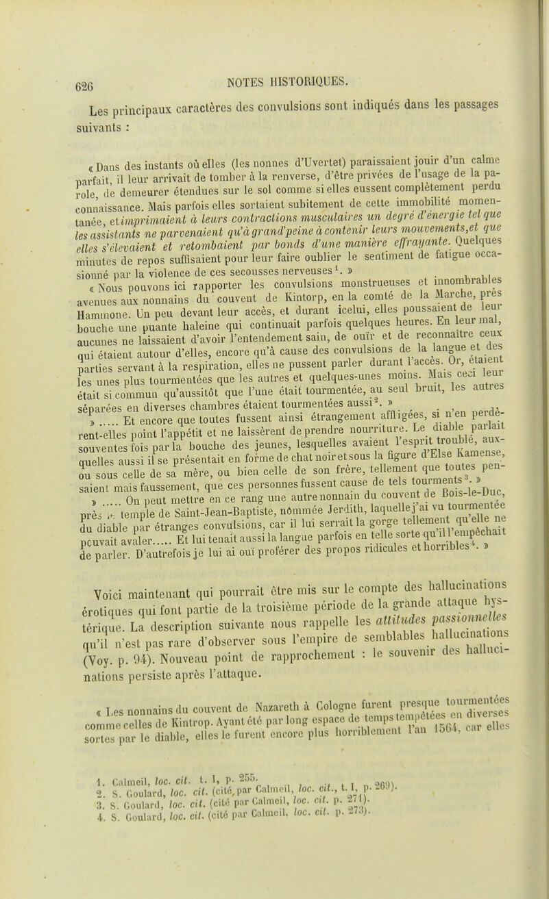 Les principaux caractères des convulsions sont indiqués dans les passages suivants : «rDans des instants où elles (les nonnes d'Uvertet) paraissaient jouir d'un calme narfait il leur arrivait de tomber à la renverse, d'être privées de l'usage de la pa- role d'e demeurer étendues sur le sol comme si elles eussent complètement perdu connaissance. Mais parfois elles sortaient subitement de cette immobilité momen- tanée et imprimaient à leurs contractions musculaires un degré d énergie tel que les assistants ne parvenaient qu'à grand'peine à contenir leurs mouvements,et que elles s'élevaient et retombaient par bonds d'une manière effrayante. Quelques minutes de repos suffisaient pour leur faire oublier le sentiment de fatigue occa- sionné par la violence de ces secousses nerveuses1. » ■ « Nous pouvons ici rapporter les convulsions monstrueuses et innombrables avenues aux nonnains du couvent de Kintorp, en la comté de la Marche, près Hammone. Un peu devant leur accès, et durant icelui, elles poussaient de leui bouche une puante haleine qui continuait parfois quelques heures. En leur mal aucunes ne laissaient d'avoir l'entendement sain, de ouïr et de reconnaître ceux qui étaient autour d'elles, encore qu'à cause des convulsions de la• ^gue et des parties servant à la respiration, elles ne pussent parler durant 1 accèsDr etaeut les unes plus tourmentées que les autres et quelques-unes moins .*<£*Jjh était si commun qu'aussitôt que l'une était tourmentée, au seul bruit, les autie, séparées en diverses chambres étaient tourmentées aussi . » » Et encore que toutes fussent ainsi étrangement affligée,, si nen peide rent-elles point l'appétit et ne laissèrent de prendre nourriture. Le diable parlait u entes fois par Abouche des jeunes, lesquelles avaient l'esprit cruelles aussi il se présentait en forme de chat noir et sous la figure d Else Kamen.e, rsous celle de sa mère, ou bien celle de son frère, tellement que toutes pen- saient mais faussement, que ces personnes fussent cause de tels « » , On peut mettre en ce rang une autre nonnain du couvent de Bois-le Due prL .'t temple de Saint-Jean-Baptiste, nommée Jerdith, testée du diable par étranges convulsions car il lui serrait la f^e^^?e^tUt pouvait avaler Et lui tenait aussi la langue parfois en telle ,01 te ^«jfchait de parler. D'autrefois je lui ai ouï proférer des propos ridicules et horribles . » Voici maintenant qui pourrait être mis sur le compte des hallucinations érotiques qui font partie de la troisième période de la grande attaque hys- S: La description suivante nous rappelle les «M» fj-— qu'il n'est pas rare d'observer sous l'empire de semblables hall e n 0 s (Voy. p. 04). Nouveau point de rapprochement : le souvenir de, halluci- nations persiste après l'attaque. « Les nonnainsdu couvent de Nazareth à Cologne^furent jWt£££ comme celles de Kintrop. Ayant été par long espace de.temps ^ elles sortes par le diable, elles le furent encore plus horriblement lan lob4, 1. Calmeil, loc cit. t. I, P- 255. . m) 2. S. Goulard, loc. cit. (cité,par Calmeil loc. e t., 1.1 p. -bJ). 3. S. Goulard, loc cit. (cité par Calme. , loc Oit. p. 271}. 4. S. Goulard, loc. cit. (cité par Calmcd. loc. cil. p. -73).