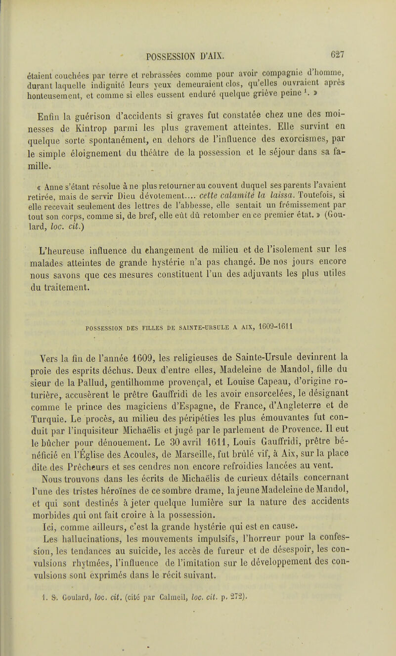 G27 étaient couchées par terre et rebrassées comme pour avoir compagnie d'homme, durant laquelle indignité leurs yeux demeuraient clos, qu'elles ouvraient après honteusement, et comme si elles eussent enduré quelque griève peine ». » Enfin la guérison d'accidents si graves fut constatée chez une des moi- nesses de Kintrop parmi les plus gravement atteintes. Elle survint en quelque sorte spontanément, en dehors de l'influence des exorcismes, par le simple éloignement du théâtre de la possession et le séjour dans sa fa- mille. a Anne s'étant résolue âne plus retourner au couvent duquel ses parents l'avaient retirée, mais de servir Dieu dévotement.... cette calamité la laissa. Toutefois, si elle recevait seulement des lettres de l'abbesse, elle sentait un frémissement par tout son corps, comme si, de bref, elle eût dû retomber en ce premier état. » (Gou- lard, loc. cit.) L'heureuse influence du changement de milieu et de l'isolement sur les malades atteintes de grande hystérie n'a pas changé. De nos jours encore nous savons que ces mesures constituent l'un des adjuvants les plus utiles du traitement. POSSESSION DES FILLES DE SAINTE-URSULE A AIX, 1609-1611 Vers la fin de l'année 1609, les religieuses de Sainte-Ursule devinrent la proie des esprits déchus. Deux d'entre elles, Madeleine de Mandol, fille du sieur de la Pallud, gentilhomme provençal, et Louise Gapeau, d'origine ro- turière,, accusèrent le prêtre Gauffridi de les avoir ensorcelées, le désignant comme le prince des magiciens d'Espagne, de France, d'Angleterre et de Turquie. Le procès, au milieu des péripéties les plus émouvantes fut con- duit par l'inquisiteur Michaëlis et jugé par le parlement de Provence. Il eut le bûcher pour dénouement. Le 30 avril 1611, Louis Gauffridi, prêtre bé- néficié en l'Église des Acoules, de Marseille, fut brûlé vif, à Aix, sur la place dite des Prêcheurs et ses cendres non encore refroidies lancées au vent. Nous trouvons dans les écrits de Michaëlis de curieux détails concernant l'une des tristes héroïnes de ce sombre drame, la jeune Madeleine de Mandol, et qui sont destinés à jeter quelque lumière sur la nature des accidents morbides qui ont fait croire à la possession. Ici, comme ailleurs, c'est la grande hystérie qui est en cause. Les hallucinations, les mouvements impulsifs, l'horreur pour la confes- sion, les tendances au suicide, les accès de fureur et de désespoir, les con- vulsions rhytmées, l'influence de l'imitation sur le développement des con- vulsions sont exprimés dans le récit suivant.